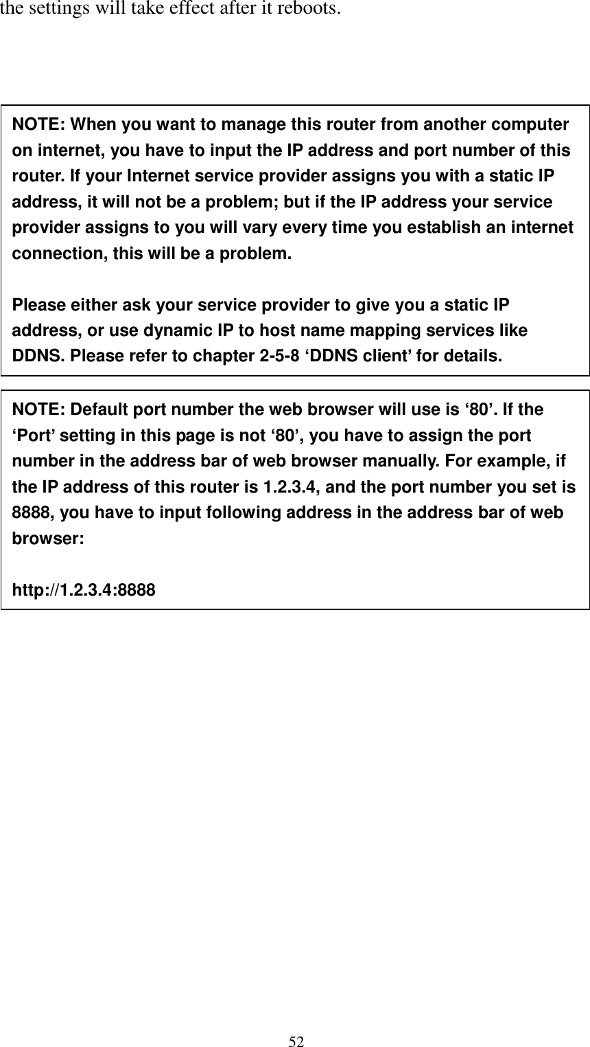  52 the settings will take effect after it reboots.     NOTE: When you want to manage this router from another computer on internet, you have to input the IP address and port number of this router. If your Internet service provider assigns you with a static IP address, it will not be a problem; but if the IP address your service provider assigns to you will vary every time you establish an internet connection, this will be a problem.    Please either ask your service provider to give you a static IP address, or use dynamic IP to host name mapping services like DDNS. Please refer to chapter 2-5-8 ‘DDNS client’ for details. NOTE: Default port number the web browser will use is ‘80’. If the ‘Port’ setting in this page is not ‘80’, you have to assign the port number in the address bar of web browser manually. For example, if the IP address of this router is 1.2.3.4, and the port number you set is 8888, you have to input following address in the address bar of web browser:  http://1.2.3.4:8888 