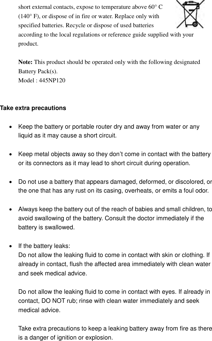   short external contacts, expose to temperature above 60° C (140° F), or dispose of in fire or water. Replace only with specified batteries. Recycle or dispose of used batteries according to the local regulations or reference guide supplied with your product.  Note: This product should be operated only with the following designated Battery Pack(s).   Model : 445NP120   Take extra precautions    Keep the battery or portable router dry and away from water or any liquid as it may cause a short circuit.    Keep metal objects away so they don’t come in contact with the battery or its connectors as it may lead to short circuit during operation.    Do not use a battery that appears damaged, deformed, or discolored, or the one that has any rust on its casing, overheats, or emits a foul odor.    Always keep the battery out of the reach of babies and small children, to avoid swallowing of the battery. Consult the doctor immediately if the battery is swallowed.    If the battery leaks: Do not allow the leaking fluid to come in contact with skin or clothing. If already in contact, flush the affected area immediately with clean water and seek medical advice.  Do not allow the leaking fluid to come in contact with eyes. If already in contact, DO NOT rub; rinse with clean water immediately and seek medical advice.  Take extra precautions to keep a leaking battery away from fire as there is a danger of ignition or explosion.  