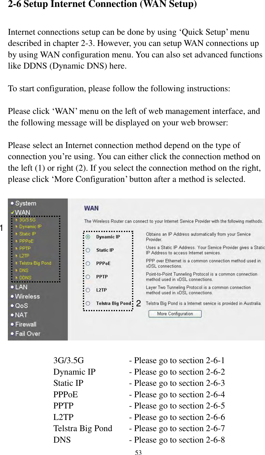  53 2-6 Setup Internet Connection (WAN Setup)  Internet connections setup can be done by using „Quick Setup‟ menu described in chapter 2-3. However, you can setup WAN connections up by using WAN configuration menu. You can also set advanced functions like DDNS (Dynamic DNS) here.  To start configuration, please follow the following instructions:  Please click „WAN‟ menu on the left of web management interface, and the following message will be displayed on your web browser:  Please select an Internet connection method depend on the type of connection you‟re using. You can either click the connection method on the left (1) or right (2). If you select the connection method on the right, please click „More Configuration‟ button after a method is selected.    3G/3.5G      - Please go to section 2-6-1 Dynamic IP     - Please go to section 2-6-2 Static IP       - Please go to section 2-6-3 PPPoE        - Please go to section 2-6-4 PPTP        - Please go to section 2-6-5 L2TP        - Please go to section 2-6-6 Telstra Big Pond   - Please go to section 2-6-7 DNS        - Please go to section 2-6-8 1 2 