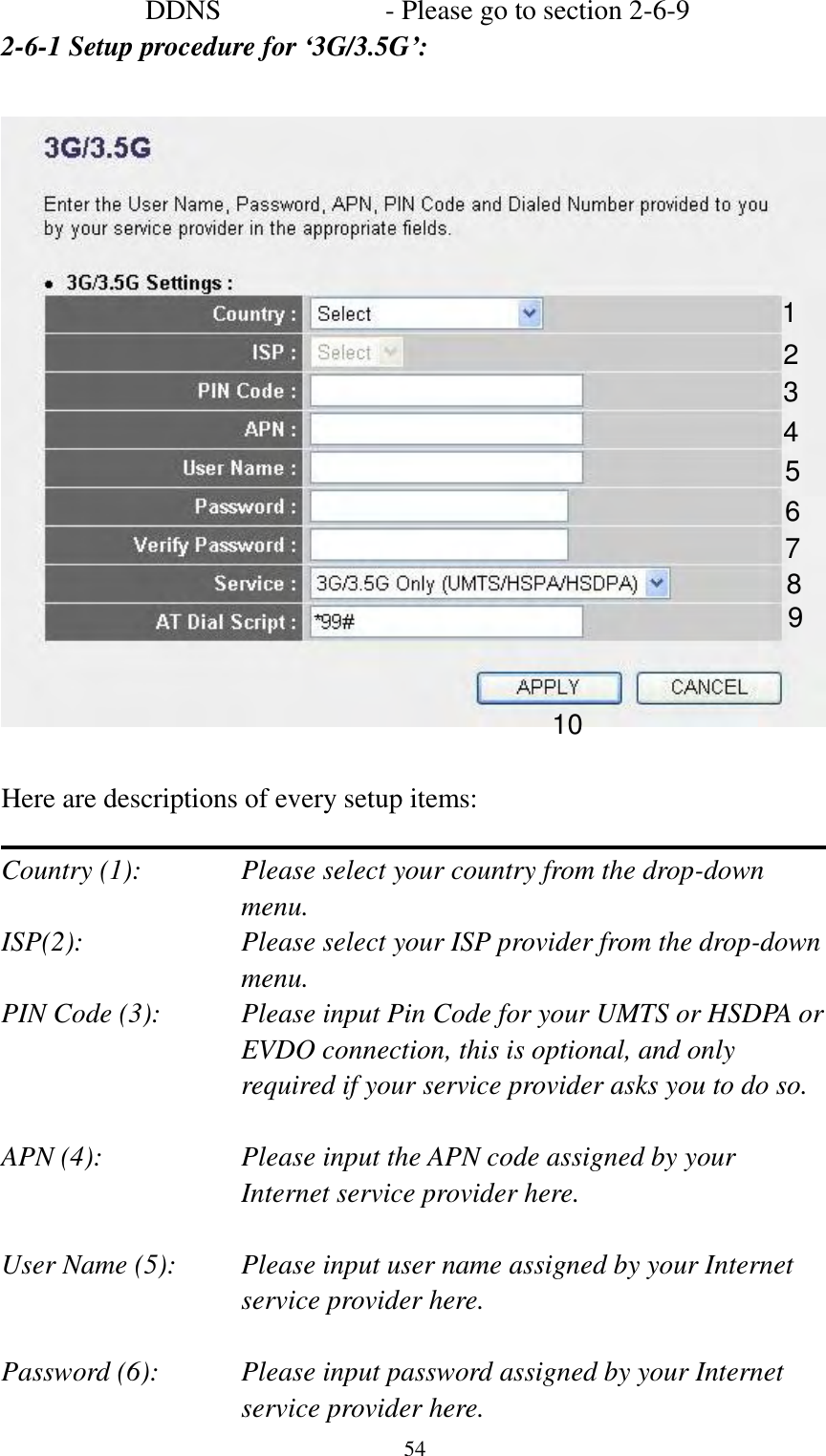  54 DDNS        - Please go to section 2-6-9 2-6-1 Setup procedure for ‘3G/3.5G’:    Here are descriptions of every setup items:  Country (1):  Please select your country from the drop-down menu. ISP(2):  Please select your ISP provider from the drop-down menu. PIN Code (3):    Please input Pin Code for your UMTS or HSDPA or EVDO connection, this is optional, and only required if your service provider asks you to do so.  APN (4):    Please input the APN code assigned by your Internet service provider here.  User Name (5): Please input user name assigned by your Internet service provider here.  Password (6):    Please input password assigned by your Internet service provider here.   1 2 3 4 5 6 7 8 9 10 