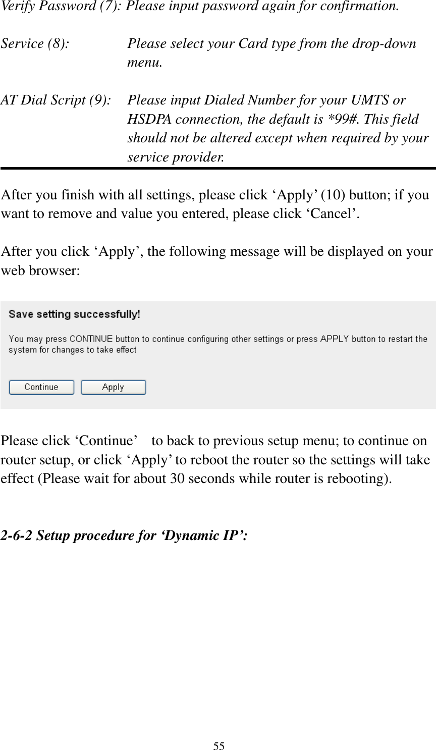  55  Verify Password (7): Please input password again for confirmation.  Service (8):    Please select your Card type from the drop-down menu.  AT Dial Script (9):    Please input Dialed Number for your UMTS or HSDPA connection, the default is *99#. This field should not be altered except when required by your service provider.  After you finish with all settings, please click „Apply‟ (10) button; if you want to remove and value you entered, please click „Cancel‟.  After you click „Apply‟, the following message will be displayed on your web browser:    Please click „Continue‟  to back to previous setup menu; to continue on router setup, or click „Apply‟ to reboot the router so the settings will take effect (Please wait for about 30 seconds while router is rebooting).   2-6-2 Setup procedure for ‘Dynamic IP’:  