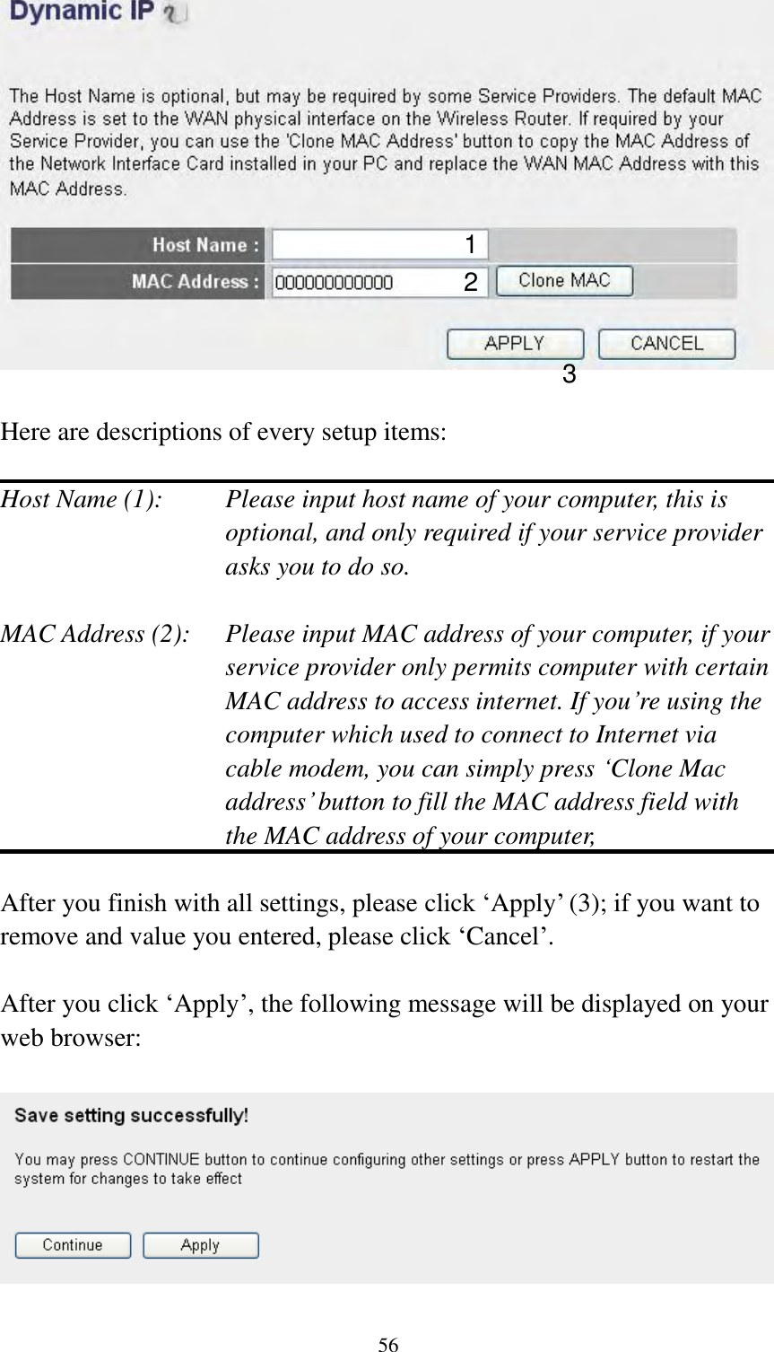  56   Here are descriptions of every setup items:  Host Name (1):    Please input host name of your computer, this is optional, and only required if your service provider asks you to do so.    MAC Address (2):    Please input MAC address of your computer, if your service provider only permits computer with certain MAC address to access internet. If you‟re using the computer which used to connect to Internet via cable modem, you can simply press „Clone Mac address‟ button to fill the MAC address field with the MAC address of your computer,    After you finish with all settings, please click „Apply‟ (3); if you want to remove and value you entered, please click „Cancel‟.  After you click „Apply‟, the following message will be displayed on your web browser:    1 2 3 