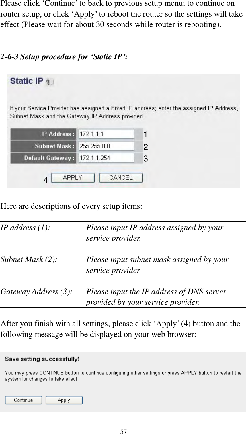  57 Please click „Continue‟ to back to previous setup menu; to continue on router setup, or click „Apply‟ to reboot the router so the settings will take effect (Please wait for about 30 seconds while router is rebooting).   2-6-3 Setup procedure for ‘Static IP’:    Here are descriptions of every setup items:  IP address (1):  Please input IP address assigned by your service provider.  Subnet Mask (2):    Please input subnet mask assigned by your service provider    Gateway Address (3):  Please input the IP address of DNS server provided by your service provider.  After you finish with all settings, please click „Apply‟ (4) button and the following message will be displayed on your web browser:    1 2 3 4 