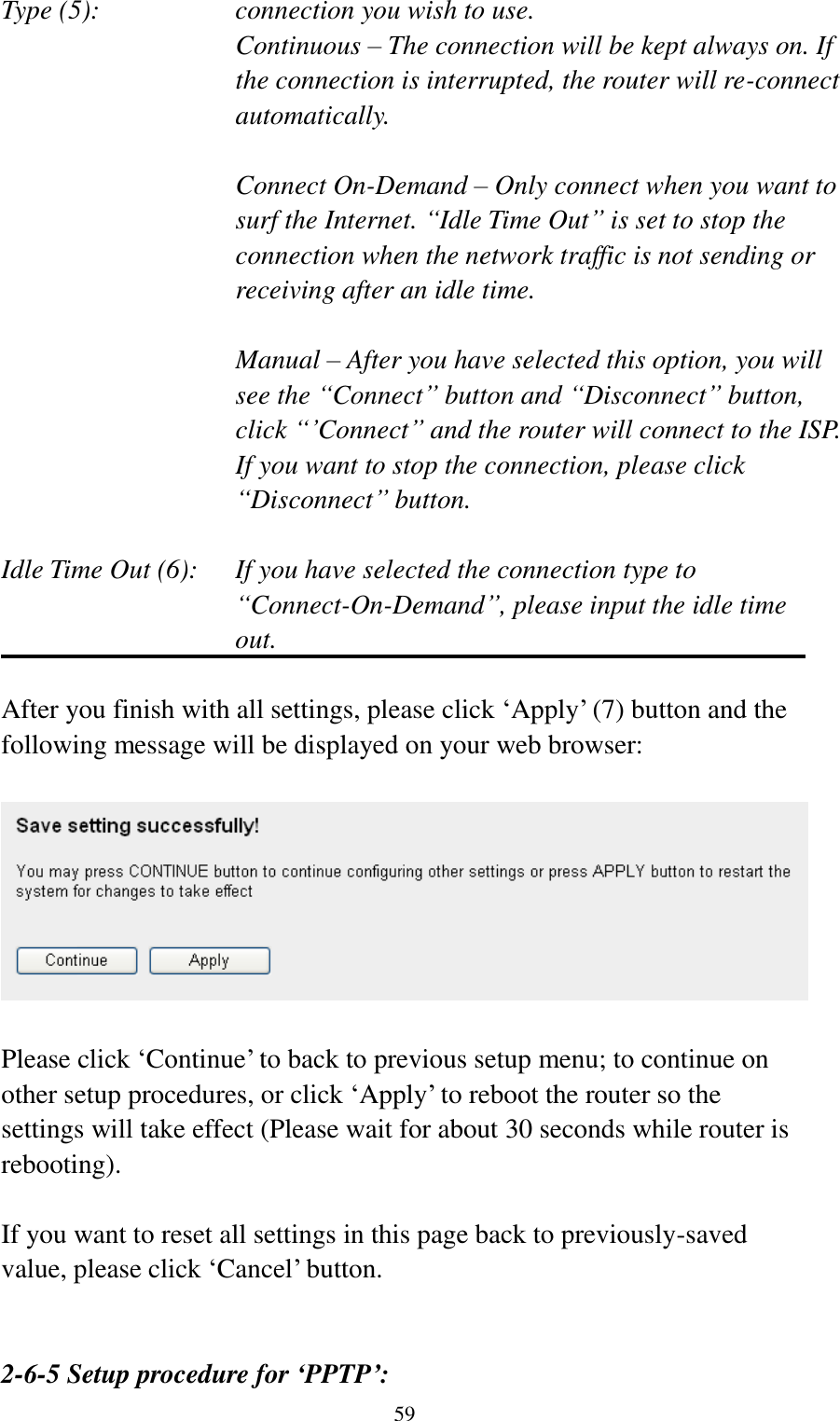  59 Type (5):    connection you wish to use. Continuous – The connection will be kept always on. If the connection is interrupted, the router will re-connect automatically.  Connect On-Demand – Only connect when you want to surf the Internet. “Idle Time Out” is set to stop the connection when the network traffic is not sending or receiving after an idle time.  Manual – After you have selected this option, you will see the “Connect” button and “Disconnect” button, click “‟Connect” and the router will connect to the ISP. If you want to stop the connection, please click “Disconnect” button.  Idle Time Out (6):    If you have selected the connection type to “Connect-On-Demand”, please input the idle time out.  After you finish with all settings, please click „Apply‟ (7) button and the following message will be displayed on your web browser:    Please click „Continue‟ to back to previous setup menu; to continue on other setup procedures, or click „Apply‟ to reboot the router so the settings will take effect (Please wait for about 30 seconds while router is rebooting).  If you want to reset all settings in this page back to previously-saved value, please click „Cancel‟ button.   2-6-5 Setup procedure for ‘PPTP’: 