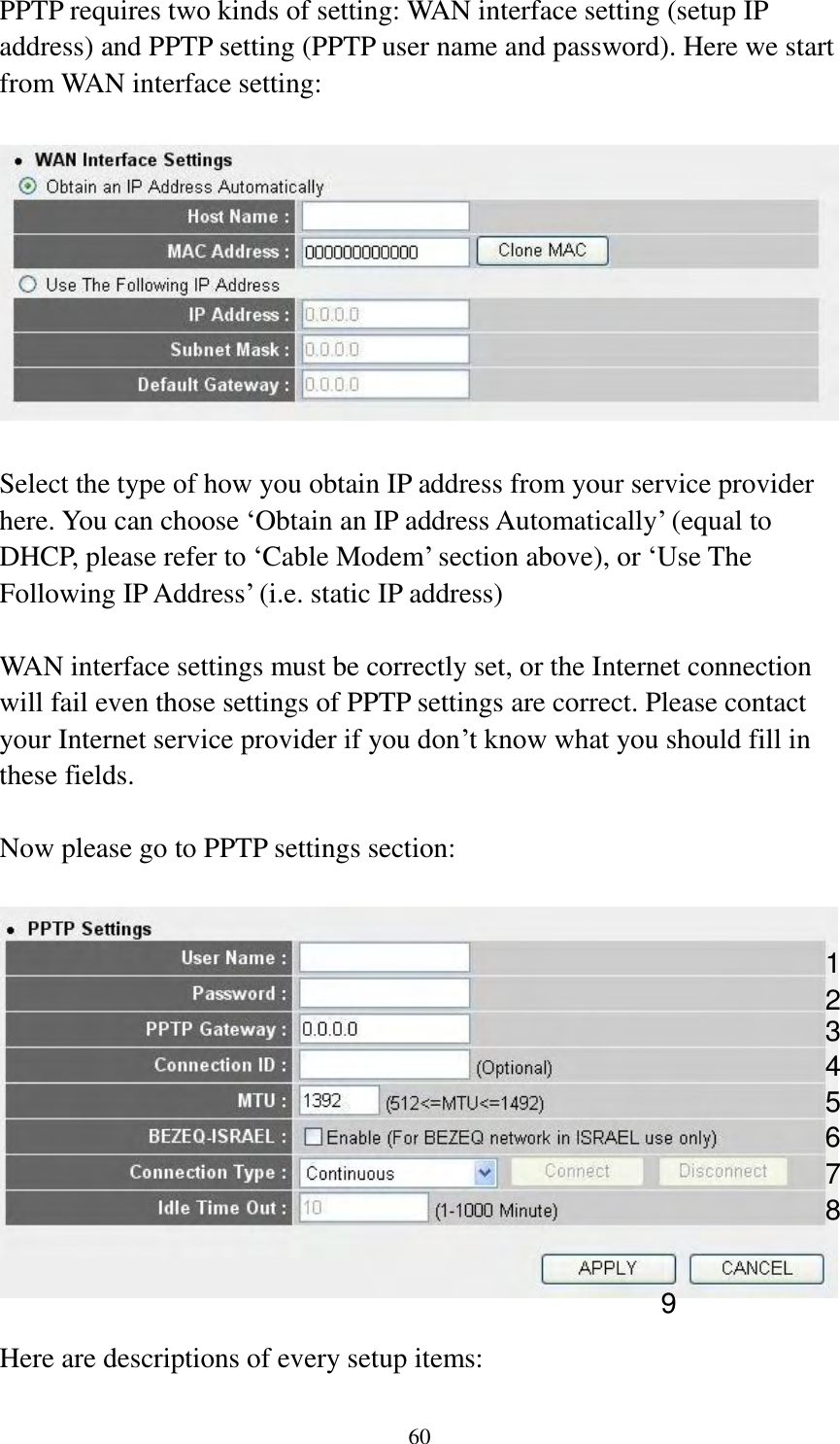  60  PPTP requires two kinds of setting: WAN interface setting (setup IP address) and PPTP setting (PPTP user name and password). Here we start from WAN interface setting:    Select the type of how you obtain IP address from your service provider here. You can choose „Obtain an IP address Automatically‟ (equal to DHCP, please refer to „Cable Modem‟ section above), or „Use The Following IP Address‟ (i.e. static IP address)  WAN interface settings must be correctly set, or the Internet connection will fail even those settings of PPTP settings are correct. Please contact your Internet service provider if you don‟t know what you should fill in these fields.  Now please go to PPTP settings section:    Here are descriptions of every setup items:  1 2 3 4 5 7 8 9 6 