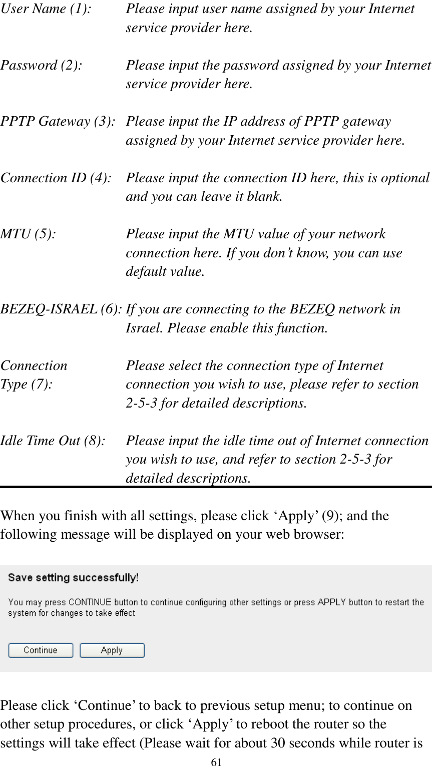  61 User Name (1):    Please input user name assigned by your Internet service provider here.  Password (2):    Please input the password assigned by your Internet service provider here.  PPTP Gateway (3):   Please input the IP address of PPTP gateway assigned by your Internet service provider here.  Connection ID (4):    Please input the connection ID here, this is optional and you can leave it blank.  MTU (5):    Please input the MTU value of your network connection here. If you don‟t know, you can use default value.  BEZEQ-ISRAEL (6): If you are connecting to the BEZEQ network in Israel. Please enable this function.  Connection       Please select the connection type of Internet Type (7):    connection you wish to use, please refer to section 2-5-3 for detailed descriptions.  Idle Time Out (8):    Please input the idle time out of Internet connection you wish to use, and refer to section 2-5-3 for detailed descriptions.  When you finish with all settings, please click „Apply‟ (9); and the following message will be displayed on your web browser:    Please click „Continue‟ to back to previous setup menu; to continue on other setup procedures, or click „Apply‟ to reboot the router so the settings will take effect (Please wait for about 30 seconds while router is 