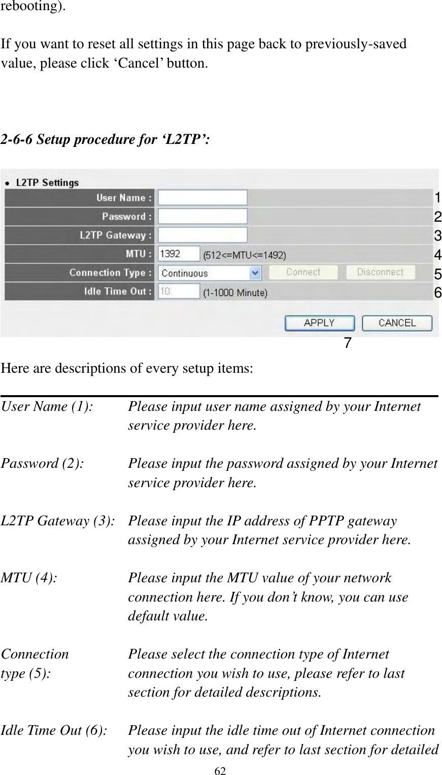  62 rebooting).  If you want to reset all settings in this page back to previously-saved value, please click „Cancel‟ button.    2-6-6 Setup procedure for ‘L2TP’:    Here are descriptions of every setup items:  User Name (1):    Please input user name assigned by your Internet service provider here.  Password (2):    Please input the password assigned by your Internet service provider here.  L2TP Gateway (3):   Please input the IP address of PPTP gateway assigned by your Internet service provider here.  MTU (4):    Please input the MTU value of your network connection here. If you don‟t know, you can use default value.  Connection       Please select the connection type of Internet type (5):    connection you wish to use, please refer to last section for detailed descriptions.  Idle Time Out (6):  Please input the idle time out of Internet connection   you wish to use, and refer to last section for detailed 1 2 4 3 5 7 6 