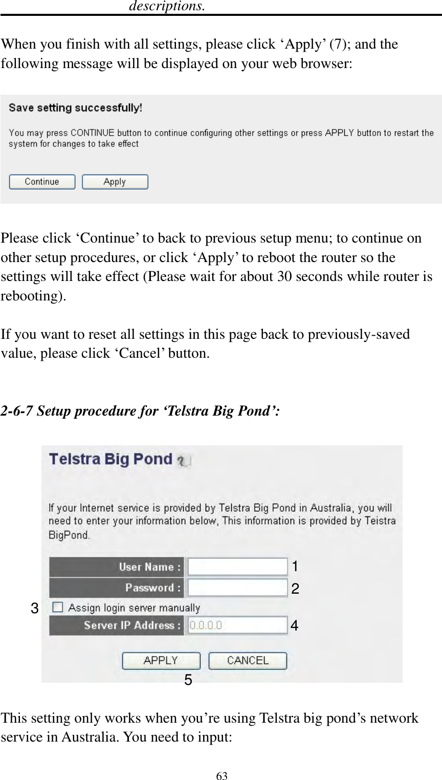  63 descriptions.  When you finish with all settings, please click „Apply‟ (7); and the following message will be displayed on your web browser:    Please click „Continue‟ to back to previous setup menu; to continue on other setup procedures, or click „Apply‟ to reboot the router so the settings will take effect (Please wait for about 30 seconds while router is rebooting).  If you want to reset all settings in this page back to previously-saved value, please click „Cancel‟ button.   2-6-7 Setup procedure for ‘Telstra Big Pond’:    This setting only works when you‟re using Telstra big pond‟s network service in Australia. You need to input:  1 2 3 4 5 