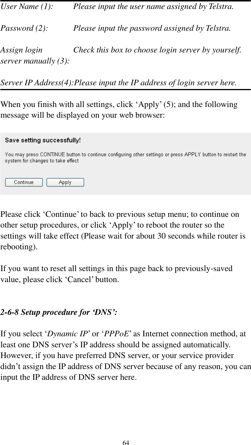  64 User Name (1):     Please input the user name assigned by Telstra.  Password (2):      Please input the password assigned by Telstra.  Assign login      Check this box to choose login server by yourself. server manually (3):    Server IP Address(4):Please input the IP address of login server here.  When you finish with all settings, click „Apply‟ (5); and the following message will be displayed on your web browser:    Please click „Continue‟ to back to previous setup menu; to continue on other setup procedures, or click „Apply‟ to reboot the router so the settings will take effect (Please wait for about 30 seconds while router is rebooting).  If you want to reset all settings in this page back to previously-saved value, please click „Cancel‟ button.   2-6-8 Setup procedure for ‘DNS’:  If you select „Dynamic IP‟ or „PPPoE‟ as Internet connection method, at least one DNS server‟s IP address should be assigned automatically. However, if you have preferred DNS server, or your service provider didn‟t assign the IP address of DNS server because of any reason, you can input the IP address of DNS server here.  