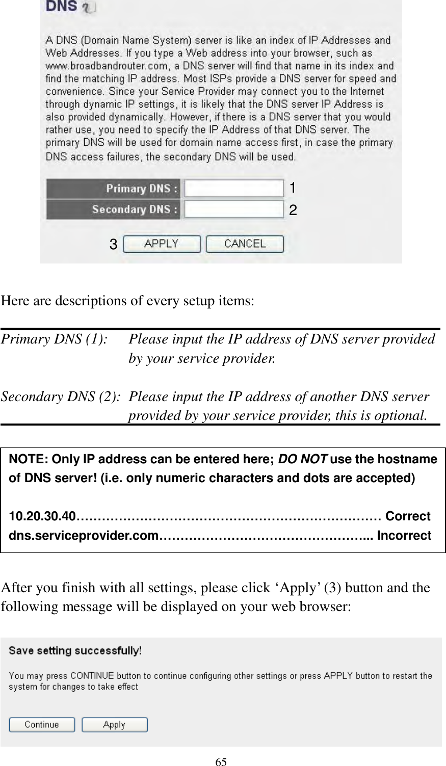  65   Here are descriptions of every setup items:  Primary DNS (1):    Please input the IP address of DNS server provided by your service provider.  Secondary DNS (2):  Please input the IP address of another DNS server provided by your service provider, this is optional.         After you finish with all settings, please click „Apply‟ (3) button and the following message will be displayed on your web browser:   NOTE: Only IP address can be entered here; DO NOT use the hostname of DNS server! (i.e. only numeric characters and dots are accepted)  10.20.30.40……………………………………………………………… Correct dns.serviceprovider.com…………………………………………... Incorrect  1 2 3 