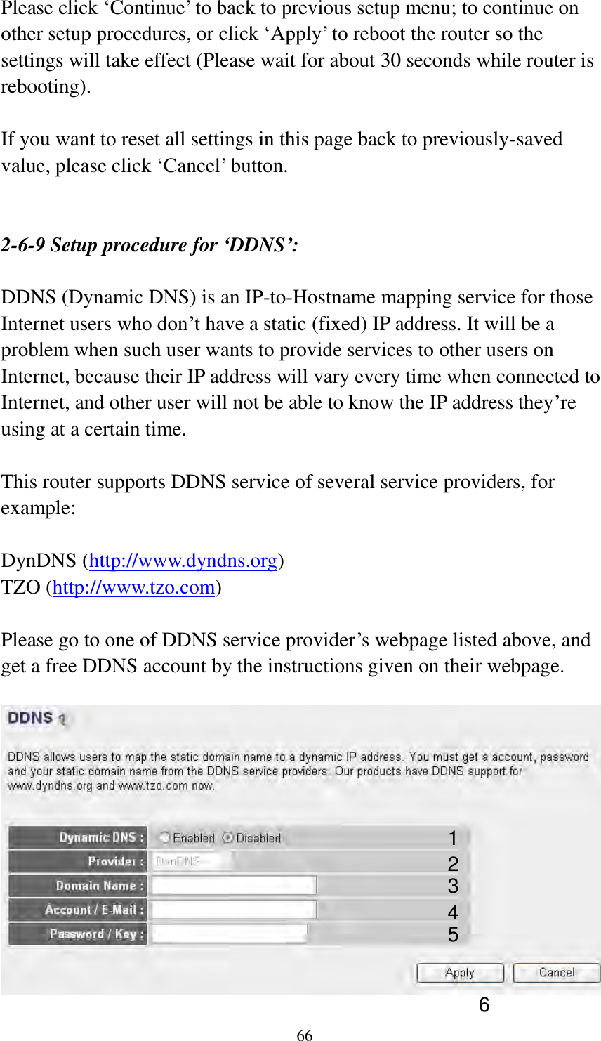  66  Please click „Continue‟ to back to previous setup menu; to continue on other setup procedures, or click „Apply‟ to reboot the router so the settings will take effect (Please wait for about 30 seconds while router is rebooting).  If you want to reset all settings in this page back to previously-saved value, please click „Cancel‟ button.   2-6-9 Setup procedure for ‘DDNS’:  DDNS (Dynamic DNS) is an IP-to-Hostname mapping service for those Internet users who don‟t have a static (fixed) IP address. It will be a problem when such user wants to provide services to other users on Internet, because their IP address will vary every time when connected to Internet, and other user will not be able to know the IP address they‟re using at a certain time.  This router supports DDNS service of several service providers, for example:  DynDNS (http://www.dyndns.org) TZO (http://www.tzo.com)  Please go to one of DDNS service provider‟s webpage listed above, and get a free DDNS account by the instructions given on their webpage.    1 2 3 4 5 6 