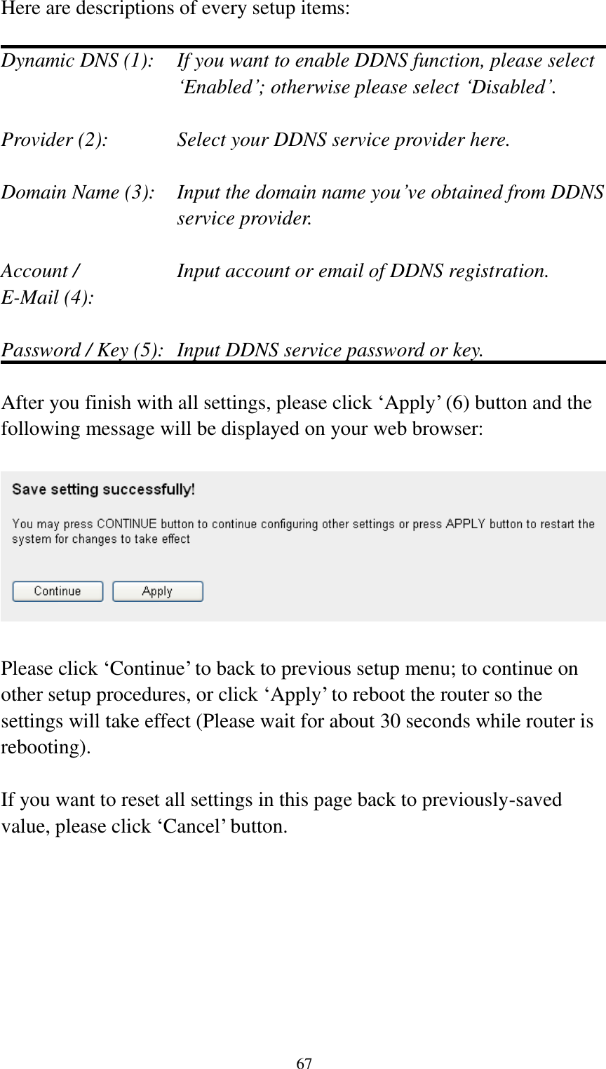  67 Here are descriptions of every setup items:  Dynamic DNS (1):    If you want to enable DDNS function, please select „Enabled‟; otherwise please select „Disabled‟.  Provider (2):      Select your DDNS service provider here.  Domain Name (3):    Input the domain name you‟ve obtained from DDNS service provider.  Account /        Input account or email of DDNS registration. E-Mail (4):    Password / Key (5):   Input DDNS service password or key.  After you finish with all settings, please click „Apply‟ (6) button and the following message will be displayed on your web browser:    Please click „Continue‟ to back to previous setup menu; to continue on other setup procedures, or click „Apply‟ to reboot the router so the settings will take effect (Please wait for about 30 seconds while router is rebooting).  If you want to reset all settings in this page back to previously-saved value, please click „Cancel‟ button. 