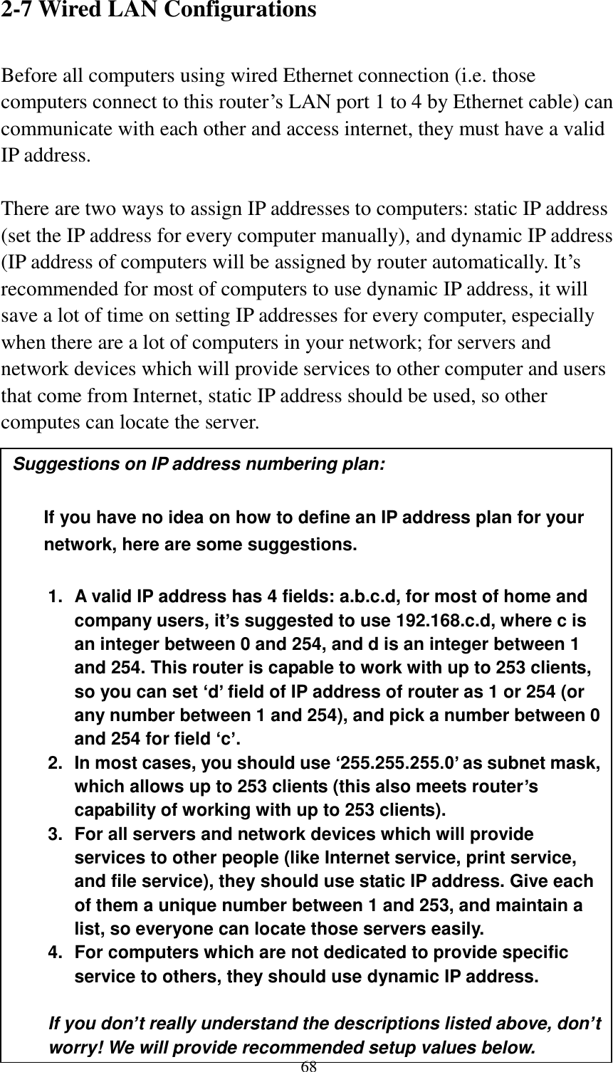  68 2-7 Wired LAN Configurations  Before all computers using wired Ethernet connection (i.e. those computers connect to this router‟s LAN port 1 to 4 by Ethernet cable) can communicate with each other and access internet, they must have a valid IP address.  There are two ways to assign IP addresses to computers: static IP address (set the IP address for every computer manually), and dynamic IP address (IP address of computers will be assigned by router automatically. It‟s recommended for most of computers to use dynamic IP address, it will save a lot of time on setting IP addresses for every computer, especially when there are a lot of computers in your network; for servers and network devices which will provide services to other computer and users that come from Internet, static IP address should be used, so other computes can locate the server.  Suggestions on IP address numbering plan:    If you have no idea on how to define an IP address plan for your network, here are some suggestions.    1.  A valid IP address has 4 fields: a.b.c.d, for most of home and company users, it’s suggested to use 192.168.c.d, where c is an integer between 0 and 254, and d is an integer between 1 and 254. This router is capable to work with up to 253 clients, so you can set ‘d’ field of IP address of router as 1 or 254 (or any number between 1 and 254), and pick a number between 0 and 254 for field ‘c’. 2.  In most cases, you should use ‘255.255.255.0’ as subnet mask, which allows up to 253 clients (this also meets router’s capability of working with up to 253 clients). 3.  For all servers and network devices which will provide services to other people (like Internet service, print service, and file service), they should use static IP address. Give each of them a unique number between 1 and 253, and maintain a list, so everyone can locate those servers easily. 4.  For computers which are not dedicated to provide specific service to others, they should use dynamic IP address.  If you don’t really understand the descriptions listed above, don’t worry! We will provide recommended setup values below. 