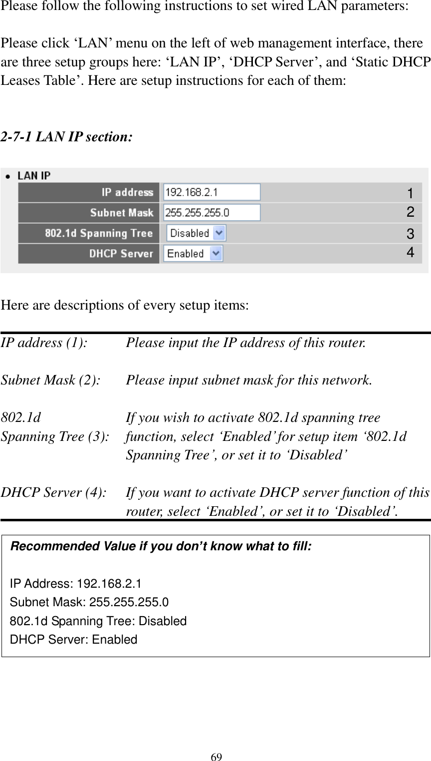  69 Please follow the following instructions to set wired LAN parameters:  Please click „LAN‟ menu on the left of web management interface, there are three setup groups here: „LAN IP‟, „DHCP Server‟, and „Static DHCP Leases Table‟. Here are setup instructions for each of them:   2-7-1 LAN IP section:    Here are descriptions of every setup items:  IP address (1):     Please input the IP address of this router.  Subnet Mask (2):    Please input subnet mask for this network.  802.1d         If you wish to activate 802.1d spanning tree Spanning Tree (3):    function, select „Enabled‟ for setup item „802.1d Spanning Tree‟, or set it to „Disabled‟  DHCP Server (4):  If you want to activate DHCP server function of this router, select „Enabled‟, or set it to „Disabled‟.               Recommended Value if you don’t know what to fill:  IP Address: 192.168.2.1 Subnet Mask: 255.255.255.0 802.1d Spanning Tree: Disabled DHCP Server: Enabled 1 3 2 4 