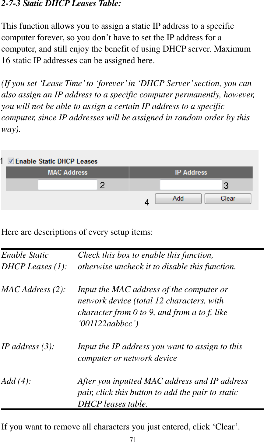  71   2-7-3 Static DHCP Leases Table:  This function allows you to assign a static IP address to a specific computer forever, so you don‟t have to set the IP address for a computer, and still enjoy the benefit of using DHCP server. Maximum 16 static IP addresses can be assigned here.  (If you set „Lease Time‟ to „forever‟ in „DHCP Server‟ section, you can also assign an IP address to a specific computer permanently, however, you will not be able to assign a certain IP address to a specific computer, since IP addresses will be assigned in random order by this way).      Here are descriptions of every setup items:  Enable Static      Check this box to enable this function, DHCP Leases (1):    otherwise uncheck it to disable this function.  MAC Address (2):    Input the MAC address of the computer or network device (total 12 characters, with character from 0 to 9, and from a to f, like „001122aabbcc‟)    IP address (3):    Input the IP address you want to assign to this computer or network device    Add (4):    After you inputted MAC address and IP address pair, click this button to add the pair to static DHCP leases table.  If you want to remove all characters you just entered, click „Clear‟. 1 2 3 4 