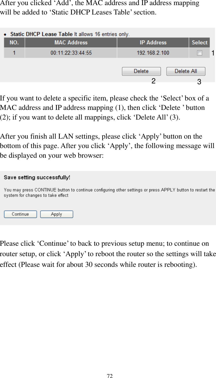  72  After you clicked „Add‟, the MAC address and IP address mapping will be added to „Static DHCP Leases Table‟ section.    If you want to delete a specific item, please check the „Select‟ box of a MAC address and IP address mapping (1), then click „Delete ‟ button (2); if you want to delete all mappings, click „Delete All‟ (3).    After you finish all LAN settings, please click „Apply‟ button on the bottom of this page. After you click „Apply‟, the following message will be displayed on your web browser:    Please click „Continue‟ to back to previous setup menu; to continue on router setup, or click „Apply‟ to reboot the router so the settings will take effect (Please wait for about 30 seconds while router is rebooting). 1 2 3 