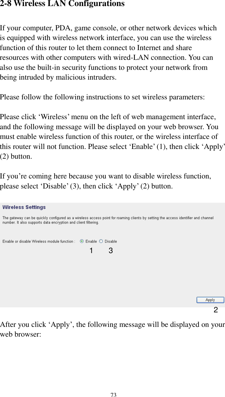 73 2-8 Wireless LAN Configurations  If your computer, PDA, game console, or other network devices which is equipped with wireless network interface, you can use the wireless function of this router to let them connect to Internet and share resources with other computers with wired-LAN connection. You can also use the built-in security functions to protect your network from being intruded by malicious intruders.  Please follow the following instructions to set wireless parameters:  Please click „Wireless‟ menu on the left of web management interface, and the following message will be displayed on your web browser. You must enable wireless function of this router, or the wireless interface of this router will not function. Please select „Enable‟ (1), then click „Apply‟ (2) button.    If you‟re coming here because you want to disable wireless function, please select „Disable‟ (3), then click „Apply‟ (2) button.    After you click „Apply‟, the following message will be displayed on your web browser:  1 2 3 