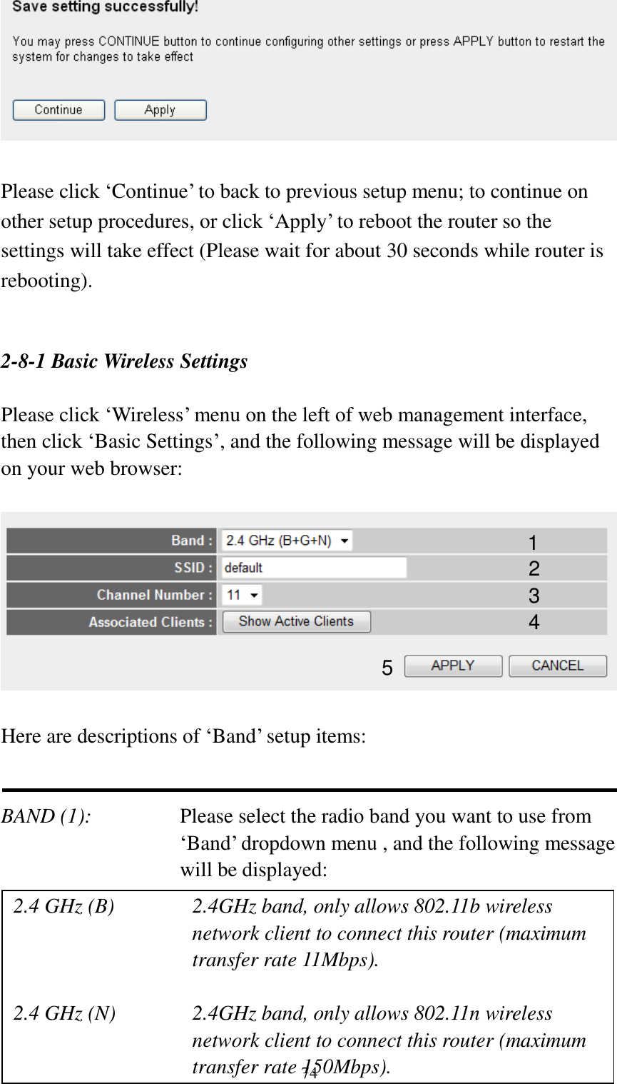  74   Please click „Continue‟ to back to previous setup menu; to continue on other setup procedures, or click „Apply‟ to reboot the router so the settings will take effect (Please wait for about 30 seconds while router is rebooting).   2-8-1 Basic Wireless Settings  Please click „Wireless‟ menu on the left of web management interface, then click „Basic Settings‟, and the following message will be displayed on your web browser:    Here are descriptions of „Band‟ setup items:   BAND (1):   Please select the radio band you want to use from „Band‟ dropdown menu , and the following message will be displayed:       1 2 3 4 5 2.4 GHz (B)  2.4GHz band, only allows 802.11b wireless network client to connect this router (maximum transfer rate 11Mbps).  2.4 GHz (N)  2.4GHz band, only allows 802.11n wireless network client to connect this router (maximum transfer rate 150Mbps). 