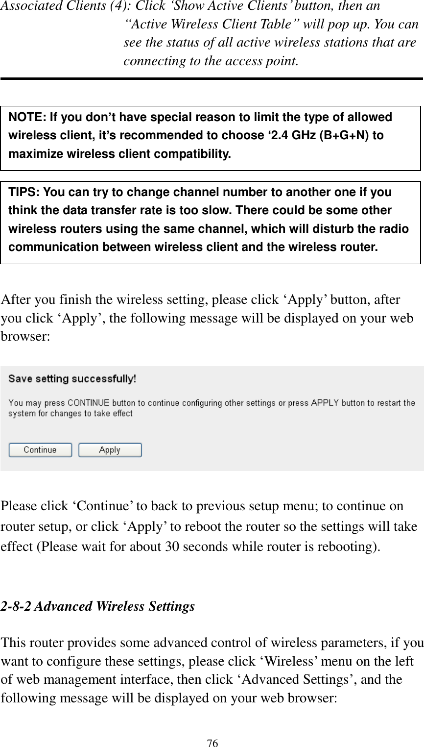  76 Associated Clients (4): Click „Show Active Clients‟ button, then an “Active Wireless Client Table” will pop up. You can see the status of all active wireless stations that are connecting to the access point.             After you finish the wireless setting, please click „Apply‟ button, after you click „Apply‟, the following message will be displayed on your web browser:    Please click „Continue‟ to back to previous setup menu; to continue on router setup, or click „Apply‟ to reboot the router so the settings will take effect (Please wait for about 30 seconds while router is rebooting).   2-8-2 Advanced Wireless Settings  This router provides some advanced control of wireless parameters, if you want to configure these settings, please click „Wireless‟ menu on the left of web management interface, then click „Advanced Settings‟, and the following message will be displayed on your web browser:  NOTE: If you don’t have special reason to limit the type of allowed wireless client, it’s recommended to choose ‘2.4 GHz (B+G+N) to maximize wireless client compatibility. TIPS: You can try to change channel number to another one if you think the data transfer rate is too slow. There could be some other wireless routers using the same channel, which will disturb the radio communication between wireless client and the wireless router. 