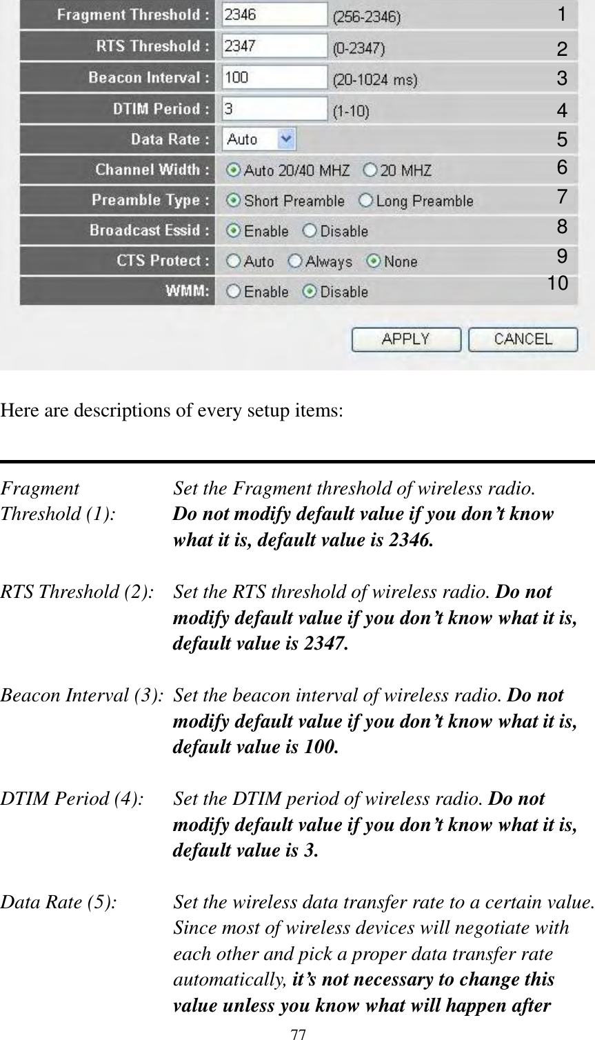  77   Here are descriptions of every setup items:   Fragment  Set the Fragment threshold of wireless radio.    Threshold (1):  Do not modify default value if you don’t know what it is, default value is 2346.  RTS Threshold (2):    Set the RTS threshold of wireless radio. Do not modify default value if you don’t know what it is, default value is 2347.  Beacon Interval (3):  Set the beacon interval of wireless radio. Do not modify default value if you don’t know what it is, default value is 100.  DTIM Period (4):    Set the DTIM period of wireless radio. Do not modify default value if you don’t know what it is, default value is 3.  Data Rate (5):    Set the wireless data transfer rate to a certain value. Since most of wireless devices will negotiate with each other and pick a proper data transfer rate automatically, it’s not necessary to change this value unless you know what will happen after 1 2 3 4 5 7 8 6 9 10 