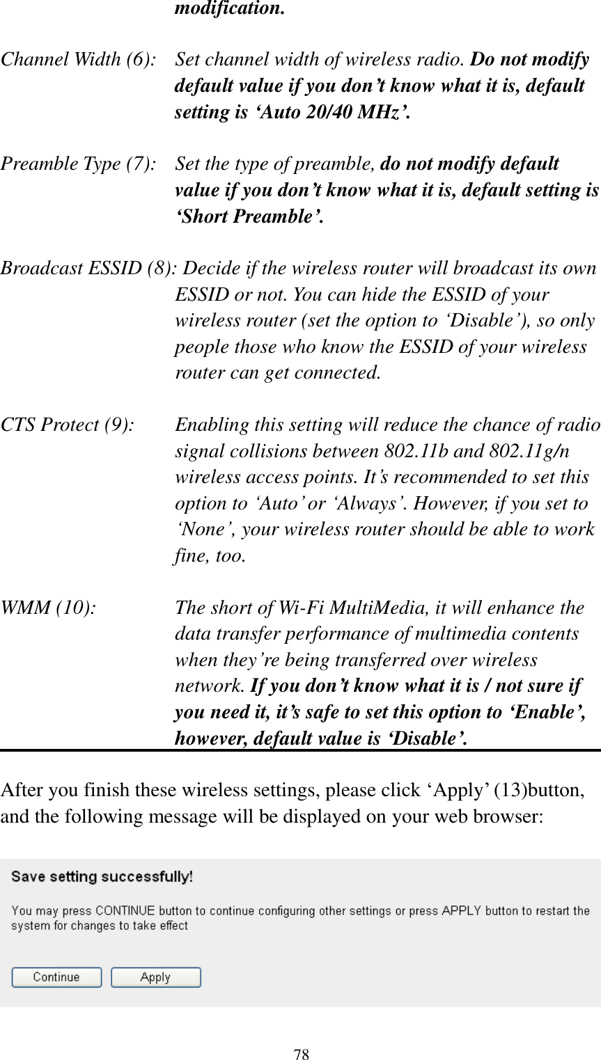  78 modification.  Channel Width (6):   Set channel width of wireless radio. Do not modify default value if you don’t know what it is, default setting is ‘Auto 20/40 MHz’.  Preamble Type (7):   Set the type of preamble, do not modify default value if you don’t know what it is, default setting is ‘Short Preamble’.  Broadcast ESSID (8): Decide if the wireless router will broadcast its own ESSID or not. You can hide the ESSID of your wireless router (set the option to „Disable‟), so only people those who know the ESSID of your wireless router can get connected.  CTS Protect (9):    Enabling this setting will reduce the chance of radio signal collisions between 802.11b and 802.11g/n wireless access points. It‟s recommended to set this option to „Auto‟ or „Always‟. However, if you set to „None‟, your wireless router should be able to work fine, too.  WMM (10):    The short of Wi-Fi MultiMedia, it will enhance the data transfer performance of multimedia contents when they‟re being transferred over wireless network. If you don’t know what it is / not sure if you need it, it’s safe to set this option to ‘Enable’, however, default value is ‘Disable’.  After you finish these wireless settings, please click „Apply‟ (13)button, and the following message will be displayed on your web browser:    