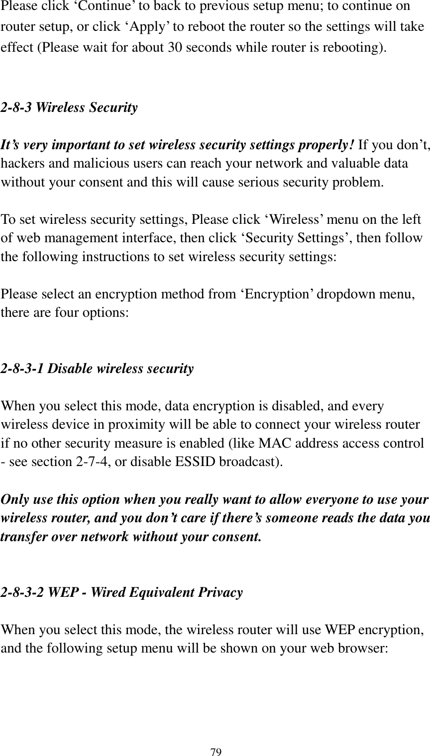  79 Please click „Continue‟ to back to previous setup menu; to continue on router setup, or click „Apply‟ to reboot the router so the settings will take effect (Please wait for about 30 seconds while router is rebooting).   2-8-3 Wireless Security  It’s very important to set wireless security settings properly! If you don‟t, hackers and malicious users can reach your network and valuable data without your consent and this will cause serious security problem.  To set wireless security settings, Please click „Wireless‟ menu on the left of web management interface, then click „Security Settings‟, then follow the following instructions to set wireless security settings:  Please select an encryption method from „Encryption‟ dropdown menu, there are four options:   2-8-3-1 Disable wireless security  When you select this mode, data encryption is disabled, and every wireless device in proximity will be able to connect your wireless router if no other security measure is enabled (like MAC address access control - see section 2-7-4, or disable ESSID broadcast).    Only use this option when you really want to allow everyone to use your wireless router, and you don’t care if there’s someone reads the data you transfer over network without your consent.   2-8-3-2 WEP - Wired Equivalent Privacy  When you select this mode, the wireless router will use WEP encryption, and the following setup menu will be shown on your web browser:  