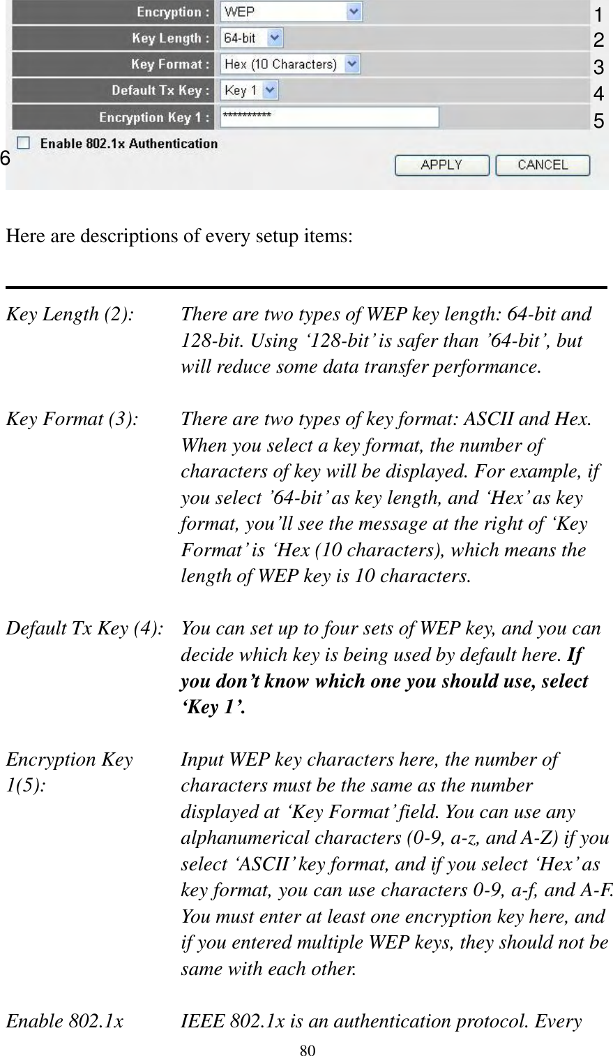  80   Here are descriptions of every setup items:   Key Length (2):    There are two types of WEP key length: 64-bit and 128-bit. Using „128-bit‟ is safer than ‟64-bit‟, but will reduce some data transfer performance.  Key Format (3):    There are two types of key format: ASCII and Hex. When you select a key format, the number of characters of key will be displayed. For example, if you select ‟64-bit‟ as key length, and „Hex‟ as key format, you‟ll see the message at the right of „Key Format‟ is „Hex (10 characters), which means the length of WEP key is 10 characters.  Default Tx Key (4):   You can set up to four sets of WEP key, and you can decide which key is being used by default here. If you don’t know which one you should use, select ‘Key 1’.  Encryption Key     Input WEP key characters here, the number of 1(5):    characters must be the same as the number displayed at „Key Format‟ field. You can use any alphanumerical characters (0-9, a-z, and A-Z) if you select „ASCII‟ key format, and if you select „Hex‟ as key format, you can use characters 0-9, a-f, and A-F. You must enter at least one encryption key here, and if you entered multiple WEP keys, they should not be same with each other.  Enable 802.1x  IEEE 802.1x is an authentication protocol. Every   1 2 3 5 6 4 