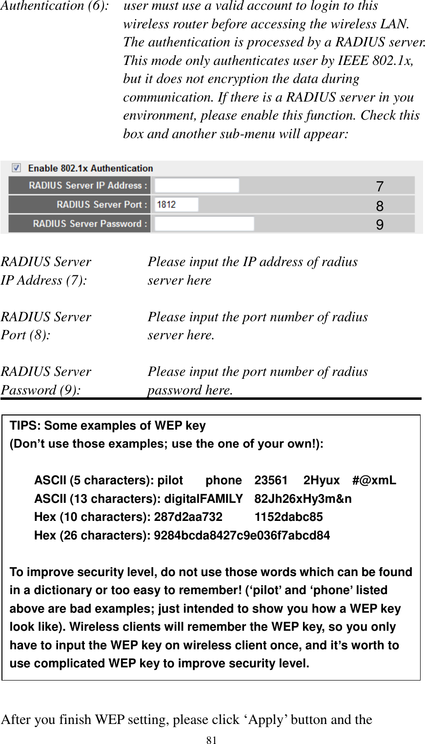  81 Authentication (6):    user must use a valid account to login to this wireless router before accessing the wireless LAN. The authentication is processed by a RADIUS server. This mode only authenticates user by IEEE 802.1x, but it does not encryption the data during communication. If there is a RADIUS server in you environment, please enable this function. Check this box and another sub-menu will appear:    RADIUS Server      Please input the IP address of radius   IP Address (7):      server here  RADIUS Server      Please input the port number of radius Port (8):        server here.  RADIUS Server      Please input the port number of radius Password (9):      password here.                  After you finish WEP setting, please click „Apply‟ button and the 7 8 9 TIPS: Some examples of WEP key   (Don’t use those examples; use the one of your own!):  ASCII (5 characters): pilot    phone    23561    2Hyux    #@xmL ASCII (13 characters): digitalFAMILY   82Jh26xHy3m&amp;n Hex (10 characters): 287d2aa732    1152dabc85 Hex (26 characters): 9284bcda8427c9e036f7abcd84  To improve security level, do not use those words which can be found in a dictionary or too easy to remember! (‘pilot’ and ‘phone’ listed above are bad examples; just intended to show you how a WEP key look like). Wireless clients will remember the WEP key, so you only have to input the WEP key on wireless client once, and it’s worth to use complicated WEP key to improve security level. 