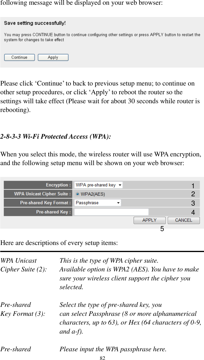  82 following message will be displayed on your web browser:    Please click „Continue‟ to back to previous setup menu; to continue on other setup procedures, or click „Apply‟ to reboot the router so the settings will take effect (Please wait for about 30 seconds while router is rebooting).   2-8-3-3 Wi-Fi Protected Access (WPA):  When you select this mode, the wireless router will use WPA encryption, and the following setup menu will be shown on your web browser:    Here are descriptions of every setup items:  WPA Unicast      This is the type of WPA cipher suite. Cipher Suite (2):  Available option is WPA2 (AES). You have to make sure your wireless client support the cipher you selected.  Pre-shared       Select the type of pre-shared key, you Key Format (3):    can select Passphrase (8 or more alphanumerical characters, up to 63), or Hex (64 characters of 0-9, and a-f).  Pre-shared       Please input the WPA passphrase here. 1 2 3 5 4 