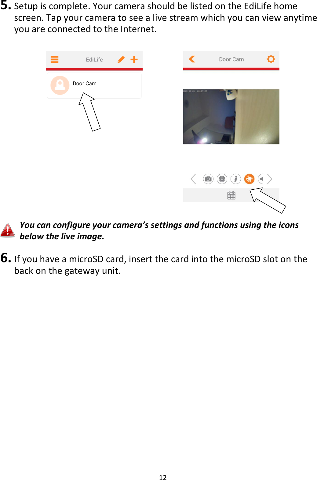 12  5. Setup is complete. Your camera should be listed on the EdiLife home screen. Tap your camera to see a live stream which you can view anytime you are connected to the Internet.         You can configure your camera’s settings and functions using the icons below the live image.  6. If you have a microSD card, insert the card into the microSD slot on the back on the gateway unit.  