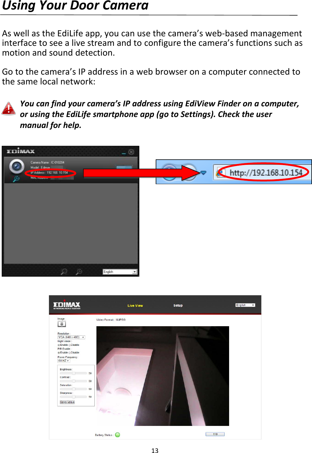 13  Using Your Door Camera  As well as the EdiLife app, you can use the camera’s web-based management interface to see a live stream and to configure the camera’s functions such as motion and sound detection.  Go to the camera’s IP address in a web browser on a computer connected to the same local network:  You can find your camera’s IP address using EdiView Finder on a computer, or using the EdiLife smartphone app (go to Settings). Check the user manual for help.      