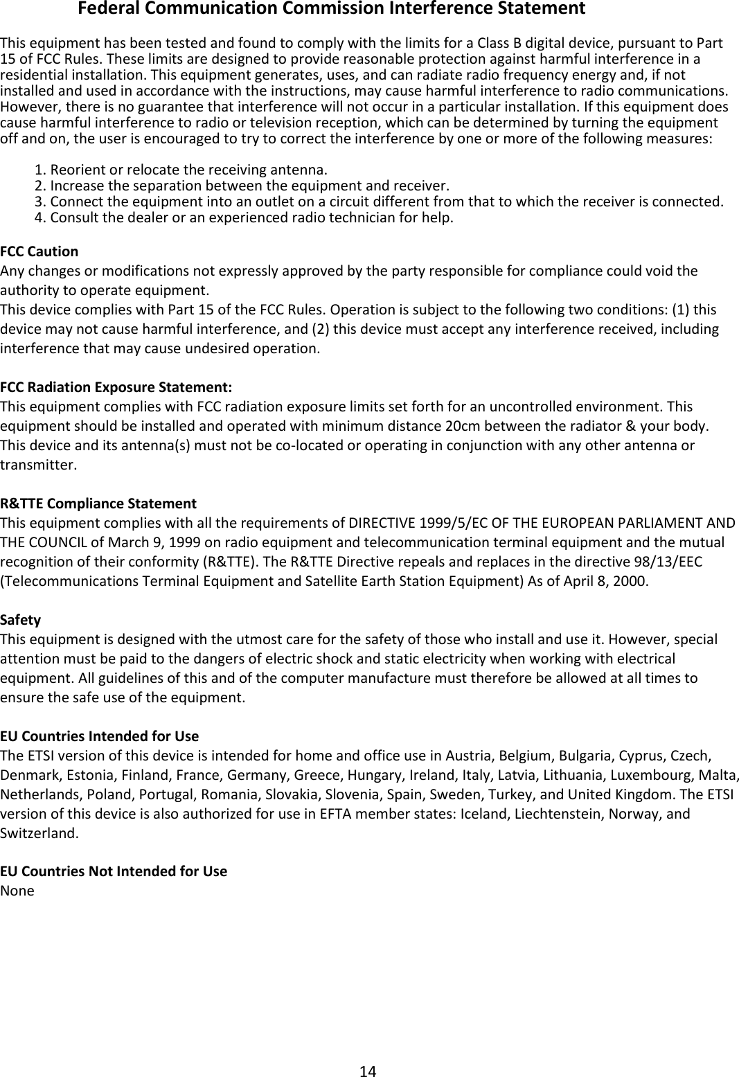 14  Federal Communication Commission Interference Statement  This equipment has been tested and found to comply with the limits for a Class B digital device, pursuant to Part 15 of FCC Rules. These limits are designed to provide reasonable protection against harmful interference in a residential installation. This equipment generates, uses, and can radiate radio frequency energy and, if not installed and used in accordance with the instructions, may cause harmful interference to radio communications. However, there is no guarantee that interference will not occur in a particular installation. If this equipment does cause harmful interference to radio or television reception, which can be determined by turning the equipment off and on, the user is encouraged to try to correct the interference by one or more of the following measures:  1. Reorient or relocate the receiving antenna. 2. Increase the separation between the equipment and receiver. 3. Connect the equipment into an outlet on a circuit different from that to which the receiver is connected. 4. Consult the dealer or an experienced radio technician for help.  FCC Caution Any changes or modifications not expressly approved by the party responsible for compliance could void the authority to operate equipment. This device complies with Part 15 of the FCC Rules. Operation is subject to the following two conditions: (1) this device may not cause harmful interference, and (2) this device must accept any interference received, including interference that may cause undesired operation.   FCC Radiation Exposure Statement: This equipment complies with FCC radiation exposure limits set forth for an uncontrolled environment. This equipment should be installed and operated with minimum distance 20cm between the radiator &amp; your body. This device and its antenna(s) must not be co-located or operating in conjunction with any other antenna or transmitter.  R&amp;TTE Compliance Statement This equipment complies with all the requirements of DIRECTIVE 1999/5/EC OF THE EUROPEAN PARLIAMENT AND THE COUNCIL of March 9, 1999 on radio equipment and telecommunication terminal equipment and the mutual recognition of their conformity (R&amp;TTE). The R&amp;TTE Directive repeals and replaces in the directive 98/13/EEC (Telecommunications Terminal Equipment and Satellite Earth Station Equipment) As of April 8, 2000.  Safety This equipment is designed with the utmost care for the safety of those who install and use it. However, special attention must be paid to the dangers of electric shock and static electricity when working with electrical equipment. All guidelines of this and of the computer manufacture must therefore be allowed at all times to ensure the safe use of the equipment.  EU Countries Intended for Use The ETSI version of this device is intended for home and office use in Austria, Belgium, Bulgaria, Cyprus, Czech, Denmark, Estonia, Finland, France, Germany, Greece, Hungary, Ireland, Italy, Latvia, Lithuania, Luxembourg, Malta, Netherlands, Poland, Portugal, Romania, Slovakia, Slovenia, Spain, Sweden, Turkey, and United Kingdom. The ETSI version of this device is also authorized for use in EFTA member states: Iceland, Liechtenstein, Norway, and Switzerland.  EU Countries Not Intended for Use None        