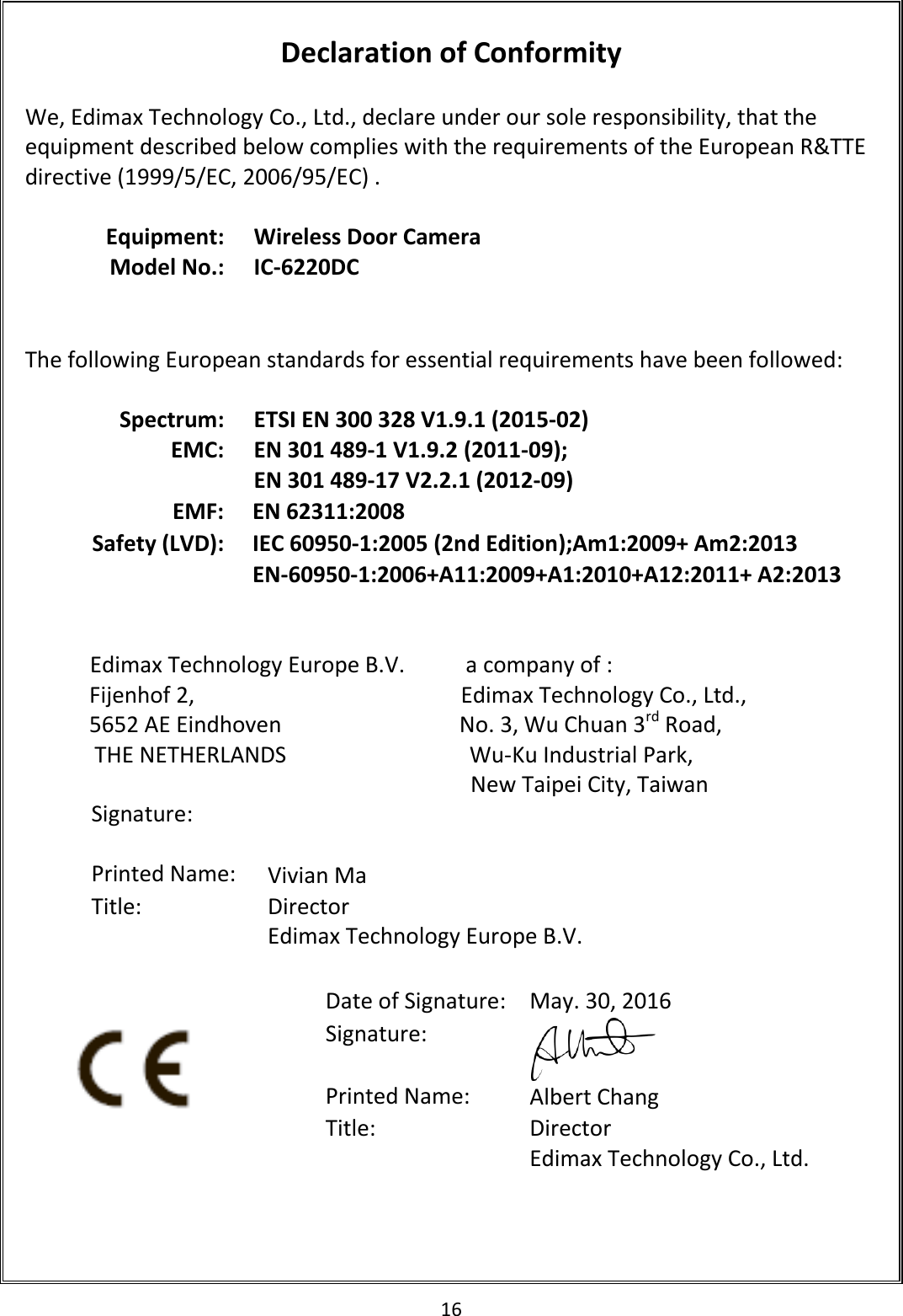 16   Declaration of Conformity  We, Edimax Technology Co., Ltd., declare under our sole responsibility, that the equipment described below complies with the requirements of the European R&amp;TTE directive (1999/5/EC, 2006/95/EC) .  Equipment: Wireless Door Camera Model No.: IC-6220DC    The following European standards for essential requirements have been followed:  Spectrum: ETSI EN 300 328 V1.9.1 (2015-02) EMC: EN 301 489-1 V1.9.2 (2011-09); EN 301 489-17 V2.2.1 (2012-09) EMF: EN 62311:2008 Safety (LVD): IEC 60950-1:2005 (2nd Edition);Am1:2009+ Am2:2013 EN-60950-1:2006+A11:2009+A1:2010+A12:2011+ A2:2013                          Edimax Technology Europe B.V.           a company of : Fijenhof 2,                                                Edimax Technology Co., Ltd., 5652 AE Eindhoven                                No. 3, Wu Chuan 3rd Road, THE NETHERLANDS                                 Wu-Ku Industrial Park,  New Taipei City, Taiwan          Date of Signature: May. 30, 2016 Signature:  Printed Name: Albert Chang Title: Director Edimax Technology Co., Ltd.  Signature:   Printed Name: Vivian Ma Title:  Director Edimax Technology Europe B.V.   