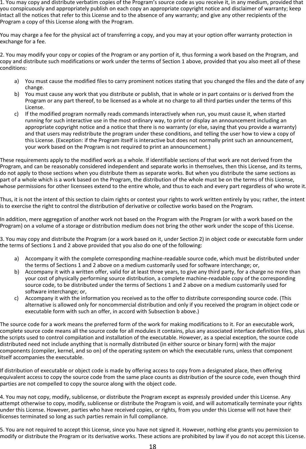 18  1. You may copy and distribute verbatim copies of the Program’s source code as you receive it, in any medium, provided that you conspicuously and appropriately publish on each copy an appropriate copyright notice and disclaimer of warranty; keep intact all the notices that refer to this License and to the absence of any warranty; and give any other recipients of the Program a copy of this License along with the Program.  You may charge a fee for the physical act of transferring a copy, and you may at your option offer warranty protection in exchange for a fee.  2. You may modify your copy or copies of the Program or any portion of it, thus forming a work based on the Program, and copy and distribute such modifications or work under the terms of Section 1 above, provided that you also meet all of these conditions:  a) You must cause the modified files to carry prominent notices stating that you changed the files and the date of any change. b) You must cause any work that you distribute or publish, that in whole or in part contains or is derived from the Program or any part thereof, to be licensed as a whole at no charge to all third parties under the terms of this License. c) If the modified program normally reads commands interactively when run, you must cause it, when started running for such interactive use in the most ordinary way, to print or display an announcement including an appropriate copyright notice and a notice that there is no warranty (or else, saying that you provide a warranty) and that users may redistribute the program under these conditions, and telling the user how to view a copy of this License. (Exception: if the Program itself is interactive but does not normally print such an announcement, your work based on the Program is not required to print an announcement.)  These requirements apply to the modified work as a whole. If identifiable sections of that work are not derived from the Program, and can be reasonably considered independent and separate works in themselves, then this License, and its terms, do not apply to those sections when you distribute them as separate works. But when you distribute the same sections as part of a whole which is a work based on the Program, the distribution of the whole must be on the terms of this License, whose permissions for other licensees extend to the entire whole, and thus to each and every part regardless of who wrote it.  Thus, it is not the intent of this section to claim rights or contest your rights to work written entirely by you; rather, the intent is to exercise the right to control the distribution of derivative or collective works based on the Program.  In addition, mere aggregation of another work not based on the Program with the Program (or with a work based on the Program) on a volume of a storage or distribution medium does not bring the other work under the scope of this License.  3. You may copy and distribute the Program (or a work based on it, under Section 2) in object code or executable form under the terms of Sections 1 and 2 above provided that you also do one of the following:  a) Accompany it with the complete corresponding machine-readable source code, which must be distributed under the terms of Sections 1 and 2 above on a medium customarily used for software interchange; or, b) Accompany it with a written offer, valid for at least three years, to give any third party, for a charge no more than your cost of physically performing source distribution, a complete machine-readable copy of the corresponding source code, to be distributed under the terms of Sections 1 and 2 above on a medium customarily used for software interchange; or, c) Accompany it with the information you received as to the offer to distribute corresponding source code. (This alternative is allowed only for noncommercial distribution and only if you received the program in object code or executable form with such an offer, in accord with Subsection b above.)  The source code for a work means the preferred form of the work for making modifications to it. For an executable work, complete source code means all the source code for all modules it contains, plus any associated interface definition files, plus the scripts used to control compilation and installation of the executable. However, as a special exception, the source code distributed need not include anything that is normally distributed (in either source or binary form) with the major components (compiler, kernel, and so on) of the operating system on which the executable runs, unless that component itself accompanies the executable.  If distribution of executable or object code is made by offering access to copy from a designated place, then offering equivalent access to copy the source code from the same place counts as distribution of the source code, even though third parties are not compelled to copy the source along with the object code.  4. You may not copy, modify, sublicense, or distribute the Program except as expressly provided under this License. Any attempt otherwise to copy, modify, sublicense or distribute the Program is void, and will automatically terminate your rights under this License. However, parties who have received copies, or rights, from you under this License will not have their licenses terminated so long as such parties remain in full compliance.  5. You are not required to accept this License, since you have not signed it. However, nothing else grants you permission to modify or distribute the Program or its derivative works. These actions are prohibited by law if you do not accept this License. 