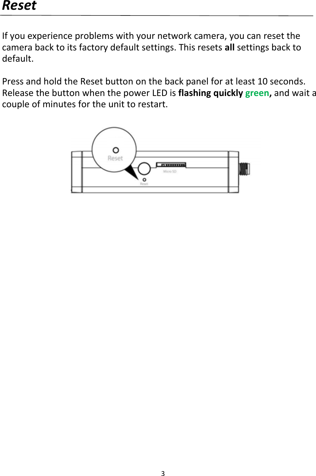 3  Reset  If you experience problems with your network camera, you can reset the camera back to its factory default settings. This resets all settings back to default.   Press and hold the Reset button on the back panel for at least 10 seconds. Release the button when the power LED is flashing quickly green, and wait a couple of minutes for the unit to restart.    