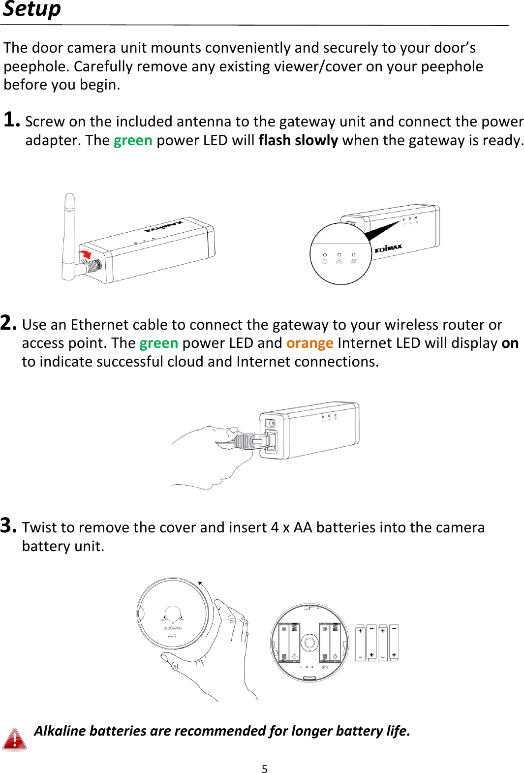 5  Setup  The door camera unit mounts conveniently and securely to your door’s peephole. Carefully remove any existing viewer/cover on your peephole before you begin.  1. Screw on the included antenna to the gateway unit and connect the power adapter. The green power LED will flash slowly when the gateway is ready.          2. Use an Ethernet cable to connect the gateway to your wireless router or access point. The green power LED and orange Internet LED will display on to indicate successful cloud and Internet connections.    3. Twist to remove the cover and insert 4 x AA batteries into the camera battery unit.       Alkaline batteries are recommended for longer battery life.  