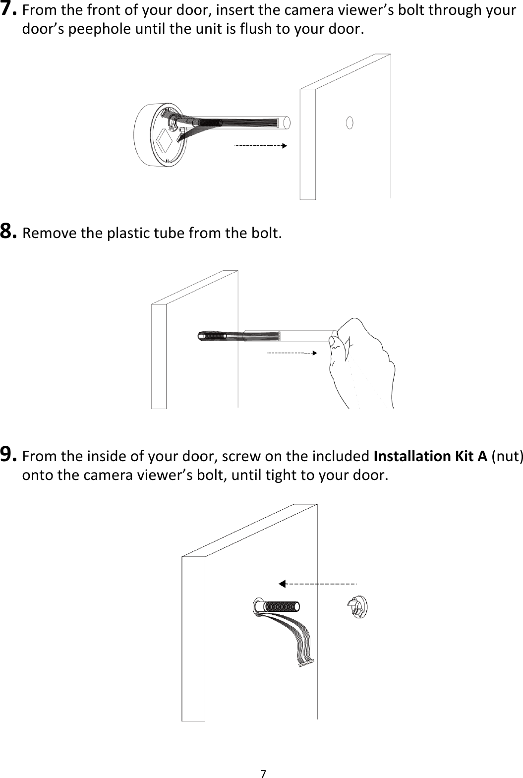 7  7. From the front of your door, insert the camera viewer’s bolt through your door’s peephole until the unit is flush to your door.   8.  Remove the plastic tube from the bolt.    9. From the inside of your door, screw on the included Installation Kit A (nut) onto the camera viewer’s bolt, until tight to your door.    