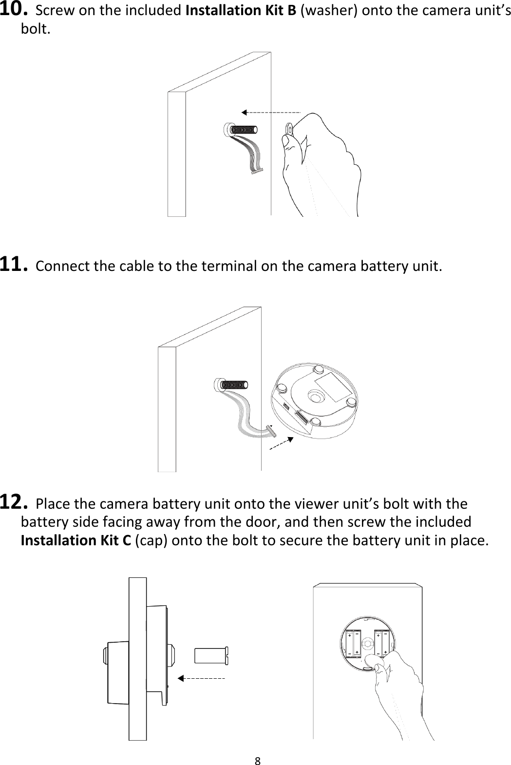 8  10. Screw on the included Installation Kit B (washer) onto the camera unit’s bolt.   11. Connect the cable to the terminal on the camera battery unit.   12. Place the camera battery unit onto the viewer unit’s bolt with the battery side facing away from the door, and then screw the included Installation Kit C (cap) onto the bolt to secure the battery unit in place.    