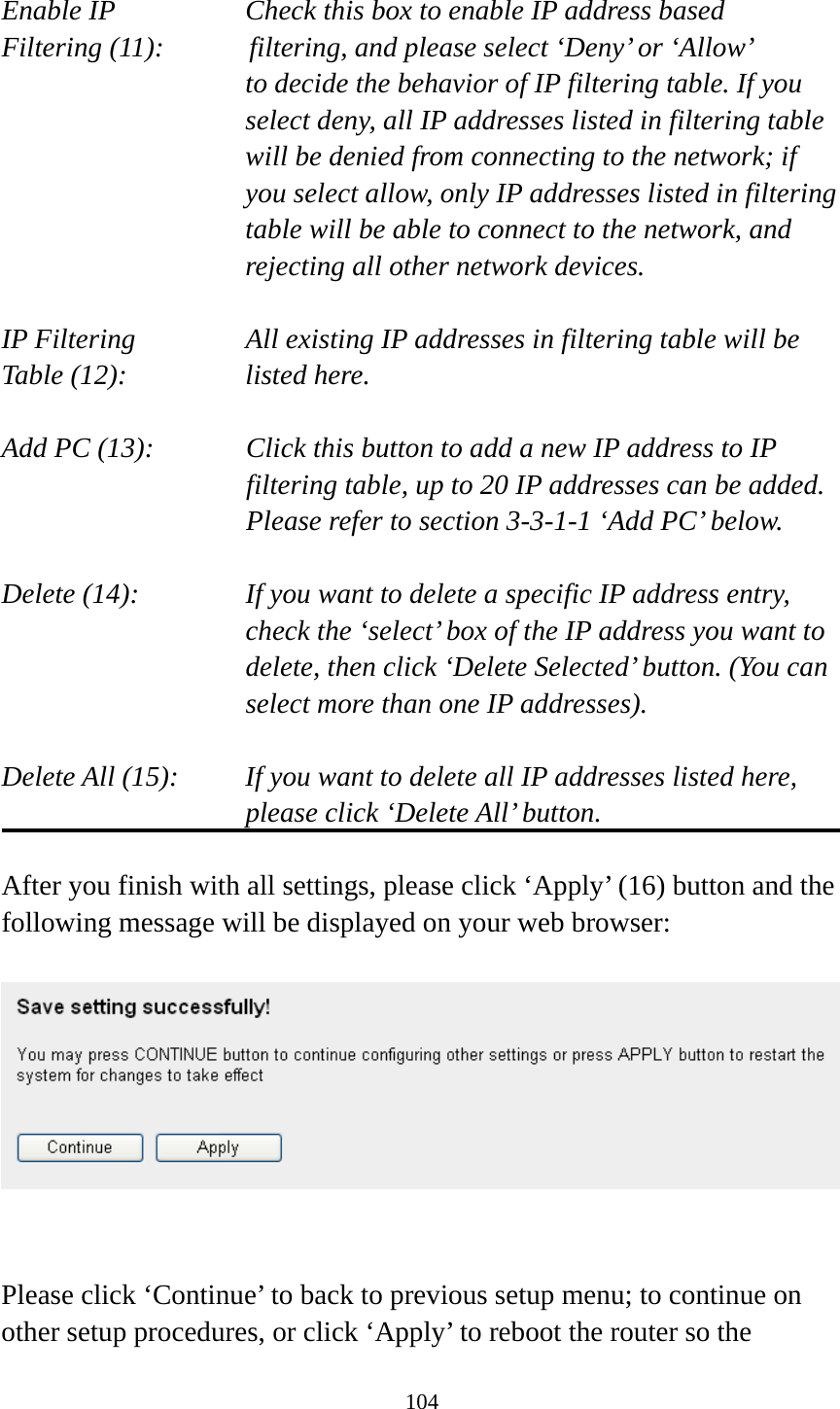 104  Enable IP        Check this box to enable IP address based Filtering (11):      filtering, and please select ‘Deny’ or ‘Allow’   to decide the behavior of IP filtering table. If you select deny, all IP addresses listed in filtering table will be denied from connecting to the network; if you select allow, only IP addresses listed in filtering table will be able to connect to the network, and rejecting all other network devices.  IP Filtering      All existing IP addresses in filtering table will be Table (12):       listed here.  Add PC (13):    Click this button to add a new IP address to IP filtering table, up to 20 IP addresses can be added.   Please refer to section 3-3-1-1 ‘Add PC’ below.    Delete (14):      If you want to delete a specific IP address entry,     check the ‘select’ box of the IP address you want to delete, then click ‘Delete Selected’ button. (You can select more than one IP addresses).  Delete All (15):    If you want to delete all IP addresses listed here, please click ‘Delete All’ button.  After you finish with all settings, please click ‘Apply’ (16) button and the following message will be displayed on your web browser:     Please click ‘Continue’ to back to previous setup menu; to continue on other setup procedures, or click ‘Apply’ to reboot the router so the 