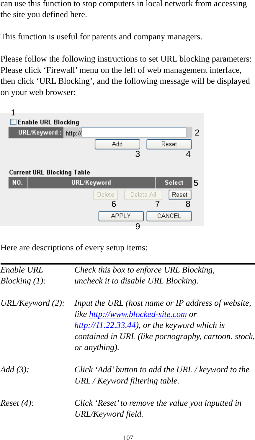107 can use this function to stop computers in local network from accessing the site you defined here.  This function is useful for parents and company managers.  Please follow the following instructions to set URL blocking parameters: Please click ‘Firewall’ menu on the left of web management interface, then click ‘URL Blocking’, and the following message will be displayed on your web browser:    Here are descriptions of every setup items:  Enable URL      Check this box to enforce URL Blocking, Blocking (1):      uncheck it to disable URL Blocking.  URL/Keyword (2):    Input the URL (host name or IP address of website, like http://www.blocked-site.com or http://11.22.33.44), or the keyword which is contained in URL (like pornography, cartoon, stock, or anything).  Add (3):    Click ‘Add’ button to add the URL / keyword to the URL / Keyword filtering table.  Reset (4):    Click ‘Reset’ to remove the value you inputted in URL/Keyword field. 2 3 4 5 6 7 8 9 1 