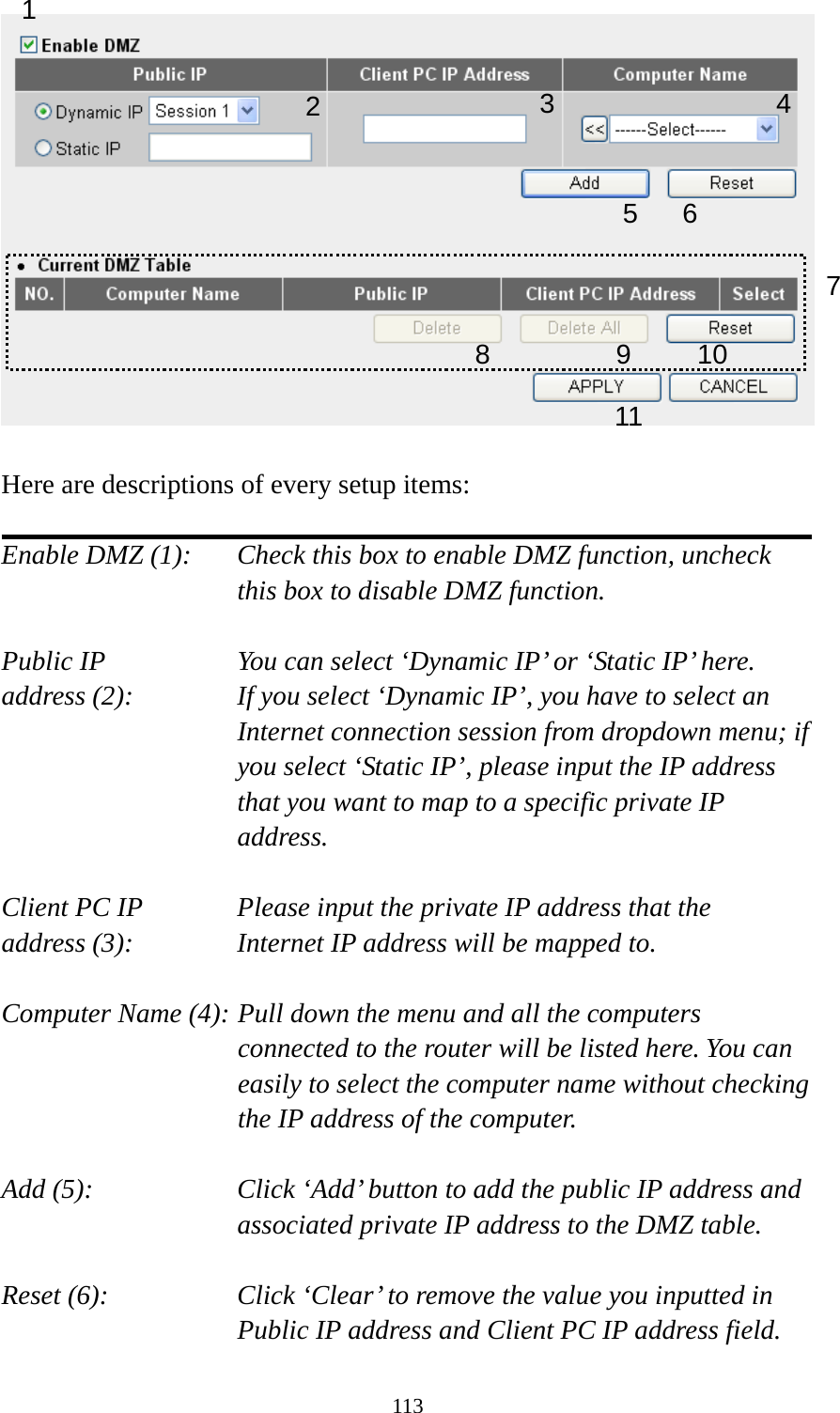113   Here are descriptions of every setup items:  Enable DMZ (1):    Check this box to enable DMZ function, uncheck this box to disable DMZ function.  Public IP        You can select ‘Dynamic IP’ or ‘Static IP’ here. address (2):    If you select ‘Dynamic IP’, you have to select an Internet connection session from dropdown menu; if you select ‘Static IP’, please input the IP address that you want to map to a specific private IP address.  Client PC IP      Please input the private IP address that the address (3):      Internet IP address will be mapped to.  Computer Name (4): Pull down the menu and all the computers connected to the router will be listed here. You can easily to select the computer name without checking the IP address of the computer.  Add (5):    Click ‘Add’ button to add the public IP address and associated private IP address to the DMZ table.  Reset (6):    Click ‘Clear’ to remove the value you inputted in Public IP address and Client PC IP address field. 1 2456 78 9 10 113