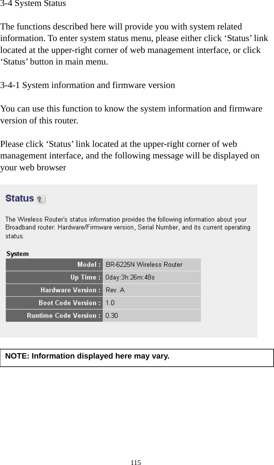 115 3-4 System Status  The functions described here will provide you with system related information. To enter system status menu, please either click ‘Status’ link located at the upper-right corner of web management interface, or click ‘Status’ button in main menu.  3-4-1 System information and firmware version  You can use this function to know the system information and firmware version of this router.  Please click ‘Status’ link located at the upper-right corner of web management interface, and the following message will be displayed on your web browser            NOTE: Information displayed here may vary. 