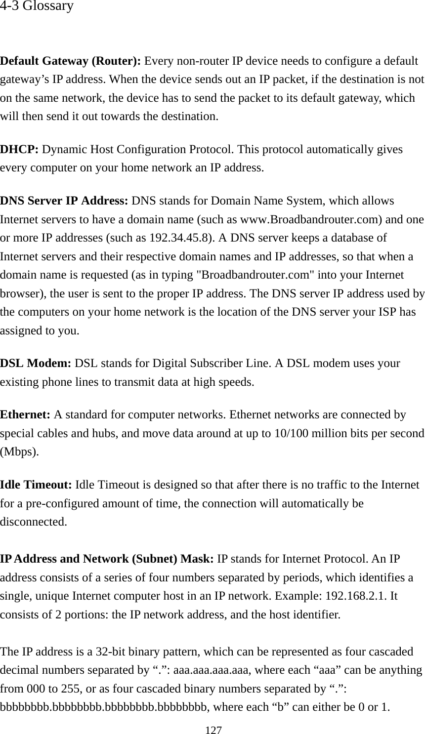 127 4-3 Glossary   Default Gateway (Router): Every non-router IP device needs to configure a default gateway’s IP address. When the device sends out an IP packet, if the destination is not on the same network, the device has to send the packet to its default gateway, which will then send it out towards the destination. DHCP: Dynamic Host Configuration Protocol. This protocol automatically gives every computer on your home network an IP address. DNS Server IP Address: DNS stands for Domain Name System, which allows Internet servers to have a domain name (such as www.Broadbandrouter.com) and one or more IP addresses (such as 192.34.45.8). A DNS server keeps a database of Internet servers and their respective domain names and IP addresses, so that when a domain name is requested (as in typing &quot;Broadbandrouter.com&quot; into your Internet browser), the user is sent to the proper IP address. The DNS server IP address used by the computers on your home network is the location of the DNS server your ISP has assigned to you.   DSL Modem: DSL stands for Digital Subscriber Line. A DSL modem uses your existing phone lines to transmit data at high speeds.   Ethernet: A standard for computer networks. Ethernet networks are connected by special cables and hubs, and move data around at up to 10/100 million bits per second (Mbps).  Idle Timeout: Idle Timeout is designed so that after there is no traffic to the Internet for a pre-configured amount of time, the connection will automatically be disconnected.  IP Address and Network (Subnet) Mask: IP stands for Internet Protocol. An IP address consists of a series of four numbers separated by periods, which identifies a single, unique Internet computer host in an IP network. Example: 192.168.2.1. It consists of 2 portions: the IP network address, and the host identifier.  The IP address is a 32-bit binary pattern, which can be represented as four cascaded decimal numbers separated by “.”: aaa.aaa.aaa.aaa, where each “aaa” can be anything from 000 to 255, or as four cascaded binary numbers separated by “.”: bbbbbbbb.bbbbbbbb.bbbbbbbb.bbbbbbbb, where each “b” can either be 0 or 1. 
