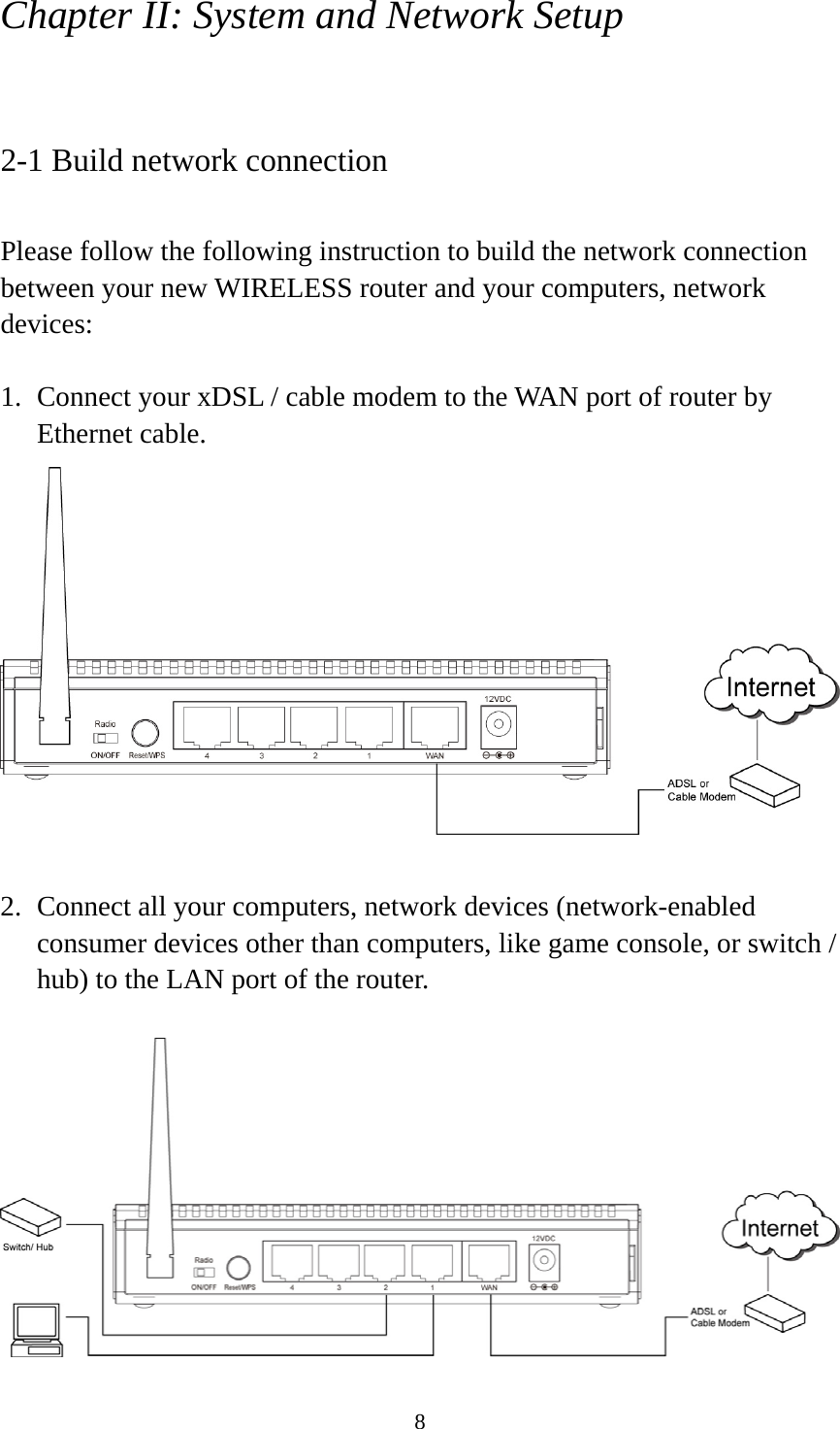 8 Chapter II: System and Network Setup  2-1 Build network connection  Please follow the following instruction to build the network connection between your new WIRELESS router and your computers, network devices:  1. Connect your xDSL / cable modem to the WAN port of router by Ethernet cable.     2. Connect all your computers, network devices (network-enabled consumer devices other than computers, like game console, or switch / hub) to the LAN port of the router.   