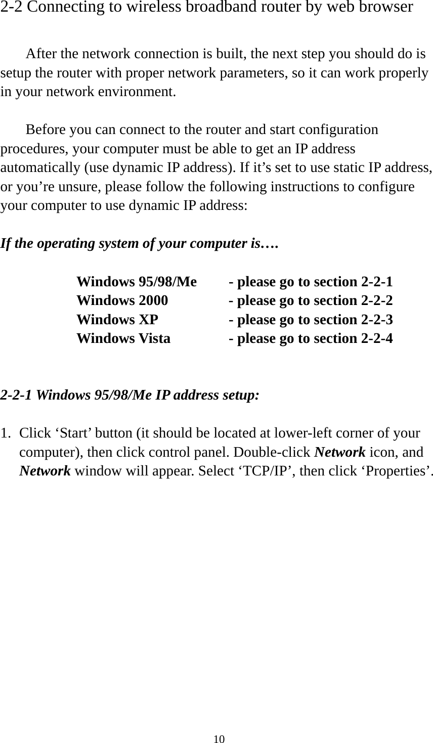 10 2-2 Connecting to wireless broadband router by web browser    After the network connection is built, the next step you should do is setup the router with proper network parameters, so it can work properly in your network environment.    Before you can connect to the router and start configuration procedures, your computer must be able to get an IP address automatically (use dynamic IP address). If it’s set to use static IP address, or you’re unsure, please follow the following instructions to configure your computer to use dynamic IP address:  If the operating system of your computer is….     Windows 95/98/Me    - please go to section 2-2-1       Windows 2000           - please go to section 2-2-2         Windows XP      - please go to section 2-2-3       Windows Vista      - please go to section 2-2-4   2-2-1 Windows 95/98/Me IP address setup:  1. Click ‘Start’ button (it should be located at lower-left corner of your computer), then click control panel. Double-click Network icon, and Network window will appear. Select ‘TCP/IP’, then click ‘Properties’.  