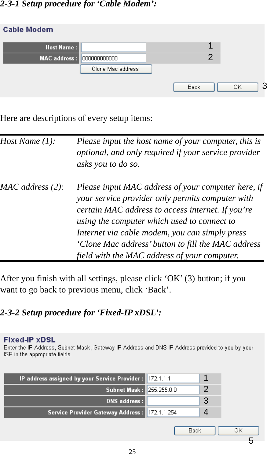 25 2-3-1 Setup procedure for ‘Cable Modem’:    Here are descriptions of every setup items:  Host Name (1):     Please input the host name of your computer, this is         optional, and only required if your service provider             asks you to do so.    MAC address (2):    Please input MAC address of your computer here, if your service provider only permits computer with certain MAC address to access internet. If you’re using the computer which used to connect to Internet via cable modem, you can simply press ‘Clone Mac address’ button to fill the MAC address field with the MAC address of your computer.  After you finish with all settings, please click ‘OK’ (3) button; if you want to go back to previous menu, click ‘Back’.    2-3-2 Setup procedure for ‘Fixed-IP xDSL’:   1 2 3 1 2 3 4 5 