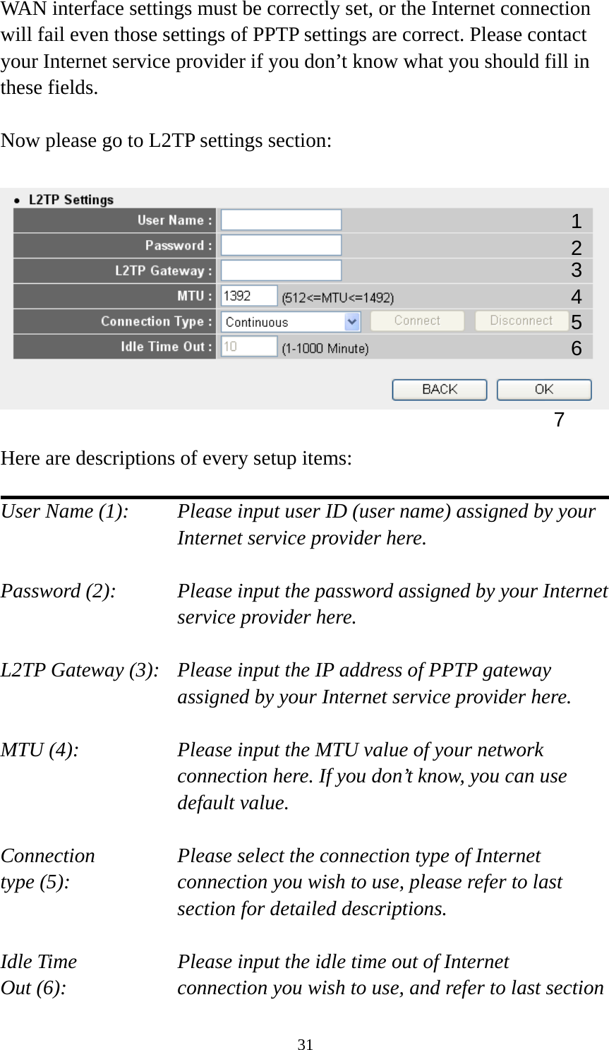 31 WAN interface settings must be correctly set, or the Internet connection will fail even those settings of PPTP settings are correct. Please contact your Internet service provider if you don’t know what you should fill in these fields.  Now please go to L2TP settings section:    Here are descriptions of every setup items:  User Name (1):     Please input user ID (user name) assigned by your      Internet service provider here.  Password (2):    Please input the password assigned by your Internet service provider here.  L2TP Gateway (3):   Please input the IP address of PPTP gateway assigned by your Internet service provider here.  MTU (4):    Please input the MTU value of your network connection here. If you don’t know, you can use default value.  Connection       Please select the connection type of Internet type (5):    connection you wish to use, please refer to last section for detailed descriptions.  Idle Time        Please input the idle time out of Internet Out (6):    connection you wish to use, and refer to last section 1 2 4 3 5 7 6 