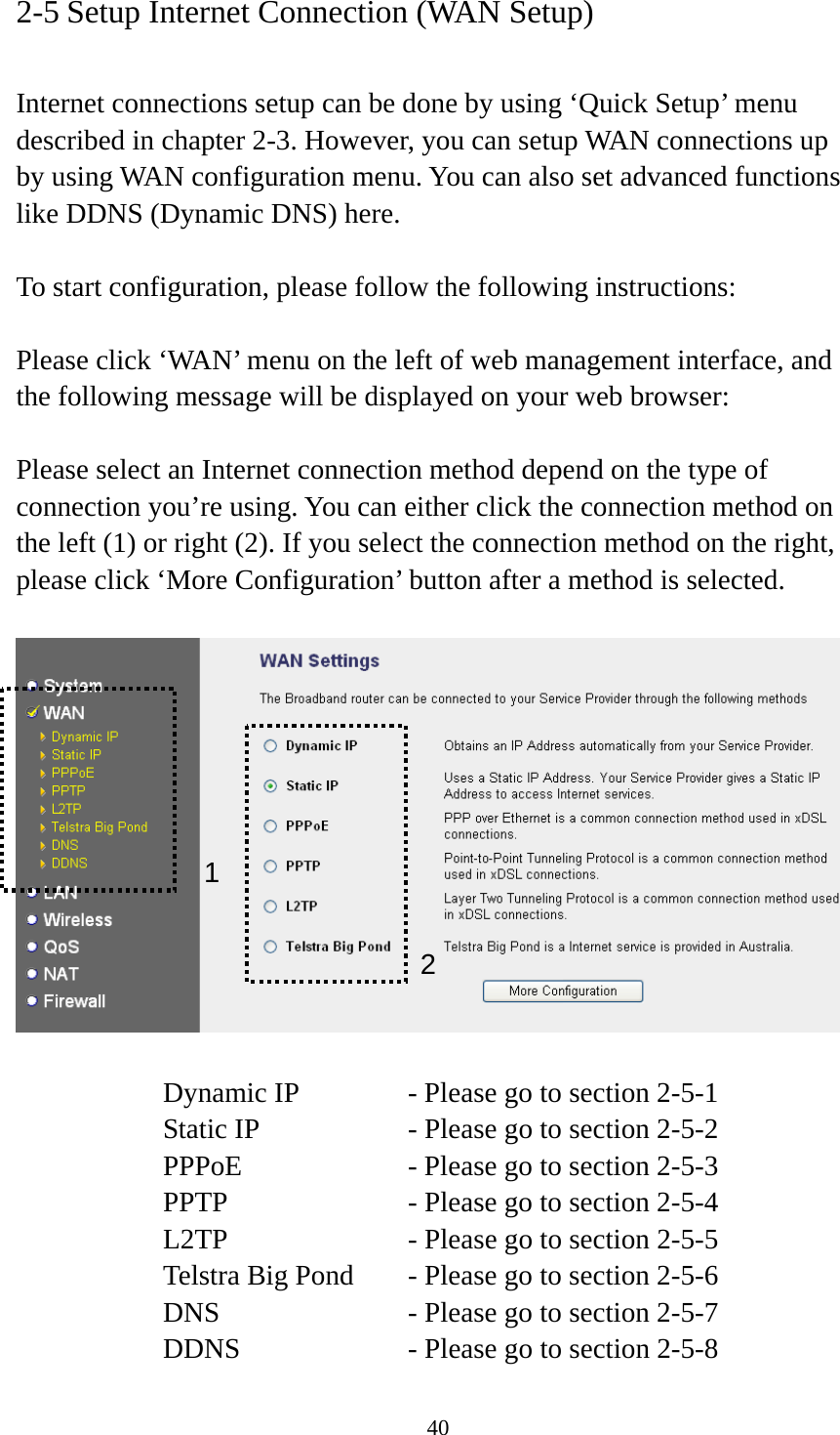 40 2-5 Setup Internet Connection (WAN Setup)  Internet connections setup can be done by using ‘Quick Setup’ menu described in chapter 2-3. However, you can setup WAN connections up by using WAN configuration menu. You can also set advanced functions like DDNS (Dynamic DNS) here.  To start configuration, please follow the following instructions:  Please click ‘WAN’ menu on the left of web management interface, and the following message will be displayed on your web browser:  Please select an Internet connection method depend on the type of connection you’re using. You can either click the connection method on the left (1) or right (2). If you select the connection method on the right, please click ‘More Configuration’ button after a method is selected.    Dynamic IP     - Please go to section 2-5-1 Static IP       - Please go to section 2-5-2 PPPoE        - Please go to section 2-5-3 PPTP        - Please go to section 2-5-4 L2TP        - Please go to section 2-5-5 Telstra Big Pond   - Please go to section 2-5-6 DNS        - Please go to section 2-5-7 DDNS        - Please go to section 2-5-8 12