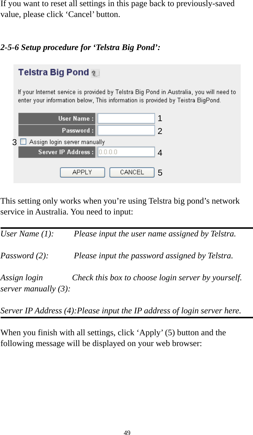 49 If you want to reset all settings in this page back to previously-saved value, please click ‘Cancel’ button.   2-5-6 Setup procedure for ‘Telstra Big Pond’:    This setting only works when you’re using Telstra big pond’s network service in Australia. You need to input:  User Name (1):     Please input the user name assigned by Telstra.  Password (2):      Please input the password assigned by Telstra.  Assign login          Check this box to choose login server by yourself. server manually (3):    Server IP Address (4):Please input the IP address of login server here.  When you finish with all settings, click ‘Apply’ (5) button and the following message will be displayed on your web browser:  123 4 5 