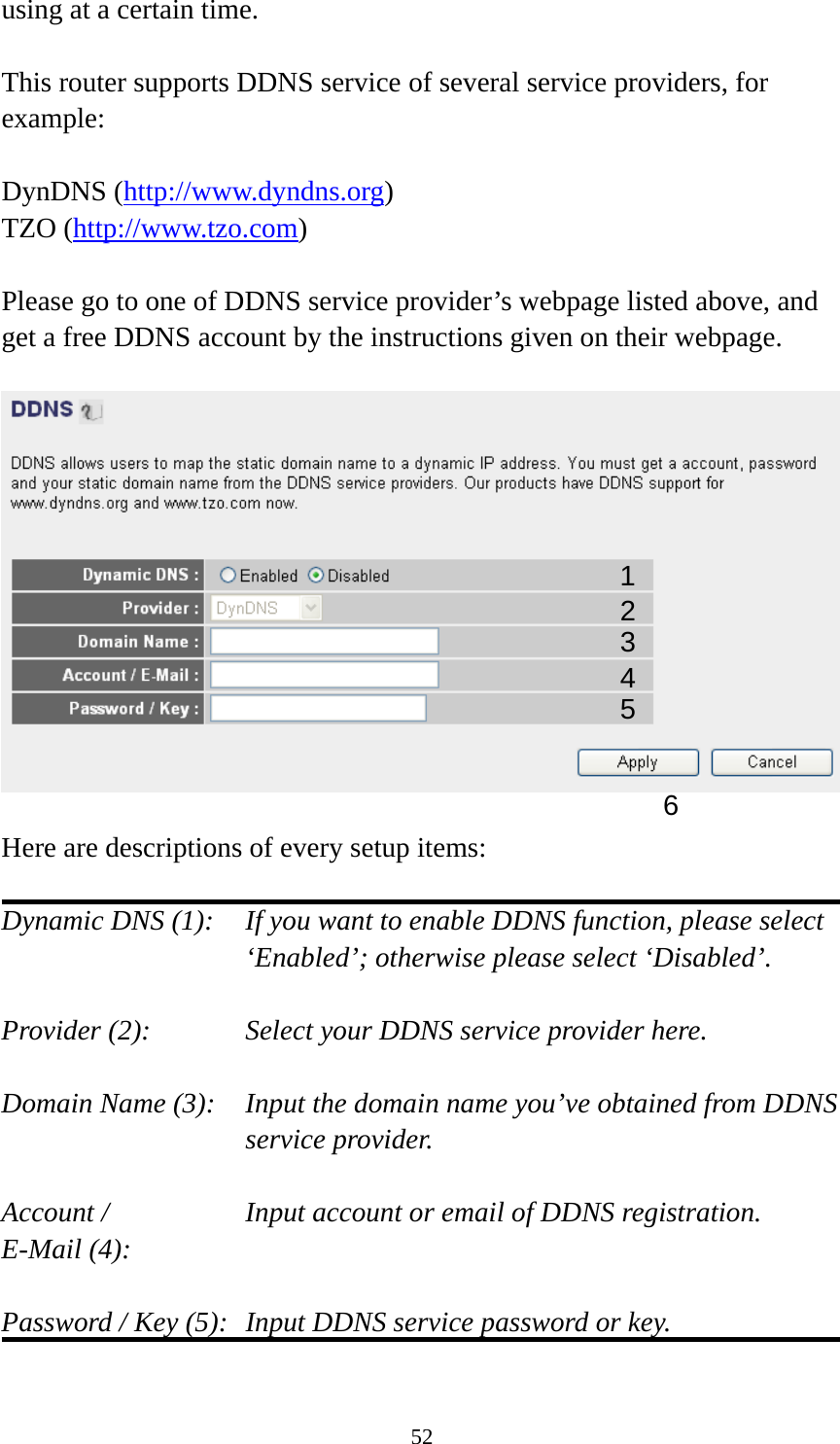 52 using at a certain time.  This router supports DDNS service of several service providers, for example:  DynDNS (http://www.dyndns.org) TZO (http://www.tzo.com)  Please go to one of DDNS service provider’s webpage listed above, and get a free DDNS account by the instructions given on their webpage.    Here are descriptions of every setup items:  Dynamic DNS (1):    If you want to enable DDNS function, please select ‘Enabled’; otherwise please select ‘Disabled’.  Provider (2):      Select your DDNS service provider here.  Domain Name (3):    Input the domain name you’ve obtained from DDNS service provider.  Account /        Input account or email of DDNS registration. E-Mail (4):    Password / Key (5):   Input DDNS service password or key.  1 2345 6 